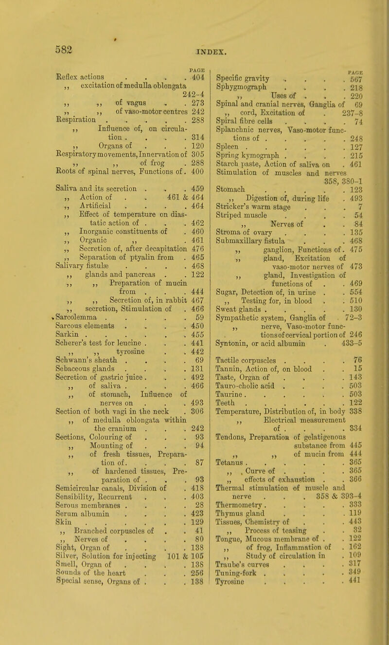 PAGE Reflex actions .... 404 excitation of medulla oblongata 242-4 of vagns . . 273 ,, of vaso-motor centres 242 Respiration ..... 288 Influence of, on circula- tion . . . .314 Organs of . . .120 Respiratory mo vements, Innervation of 305 of frog . 288 Roots of spinal nerves, Functions of. 400 Saliva and its secretion . . . 459 „ Action of . . 461 & 464 ,, Artificial .... 464 Effect of temperature on dias- tatic action of . . . 462 „ Inorganic constituents of .460 ,, Organic ,, . 461 ,, Secretion of, after decapitation 476 ,, Separation of ptyalin from . 465 Salivary fistulae .... 468 ,, glands and pancreas . .122 ,, Preparation of mucin from . . . 444 ,, ,, Secretion of, in rabbit 467 ,, secretion, Stimulation of . 466 uSarcolemma . . . . .59 Sarcous elements . . . .450 Sarkin 455 Scherer's test for leucine . . . 441 ,, ,, tyrosine . . 442 Schwann's sheath . . . .69 Sebaceous glands . . . .131 Secretion of gastric juice . . . 492 ,, of saliva .... 466 ,, of stomach, Influence of nerves on . . . 493 Section of both vagi in the neck . 306 ,, of medulla oblongata within the cranium . . . 242 Sections, Colouring of . . .93 ,, Mounting of . . .94 ,, of fresh tissues. Prepara- tion of. . . . 87 ,, of hardened tissues. Pre- paration of . . .93 Semicircular canals. Division of .418 Sensibility, Recurrent . . . 403 Serous membranes . . . .28 Serum albumin .... 423 Skin 129 Branched corpuscles of . .41 ,, Nerves of . . . .80 Sight, Organ of . . , .138 Silver, Solution for injecting 101 & 105 Smell, Organ of . . . ,138 Sounds of the heart . . . 256 Special sense, Organs of . . .138 _ , PACE Specific gravity .... 567 Sphygmograph .... 218 ,, Uses of . . .220 Spinal and cranial nerves. Ganglia of 69 ,, cord, Excitation of . 237-8 Spiral fibre cells . . . .74 Splanchnic nerves, Vaso-motor func- tions of 248 Spleen 127 Spring kymogi-aph . . . .215 Starch paste, Action of saliva on . 461 Stimulation of muscles and nerves 358, 380-1 Stomach 123 ,, Digestion of, during life . 493 Strieker's warm stage ... 7 Striped muscle . . , .54 ,, Nerves of . . 84 Stroma of ovary . . . .135 Submaxillary fistula . . . 468 ,, ganglion. Functions of. 475 „ gland. Excitation of vaso-motor nerves of 473 ,, gland. Investigation of functions of . . 469 Sugar, Detection of, in urine . . 554 ,, Testing for, in blood . .510 Sweat glands ..... 130 Sympathetic system. Ganglia of 72-3 ,, nerve, Vaso-motor func- tions of cervical portion of 246 Syntonin, or acid albumin . 433-5 Tactile corpuscles . . . .76 Tannin, Action of, on blood . . 15 Taste, Organ of . . . .143 Tauro-cholic acid .... 503 Taurine 503 Teeth 122 Temperature, Distribution of, in body 338 ,, Electrical measurement of . Tendons, Preparatioa of gelatigenous substance from ,, of mucin from Tetanus ,, , Curve of . „ effects of exhaustion . Thermal stimulation of muscle and nerve . . . 368 & 393-4 Thermometry..... 333 Thymus gland Tissues, Chemistry of ,, Process of teasing Tongue, Mucous membrane of ,, of frog, Inflammation of ,, Study of circulation in Traube's curves Tuning-fork .... Tyrosine .... 334 445 444 365 365 366 119 443 32 122 162 109 317 349 441