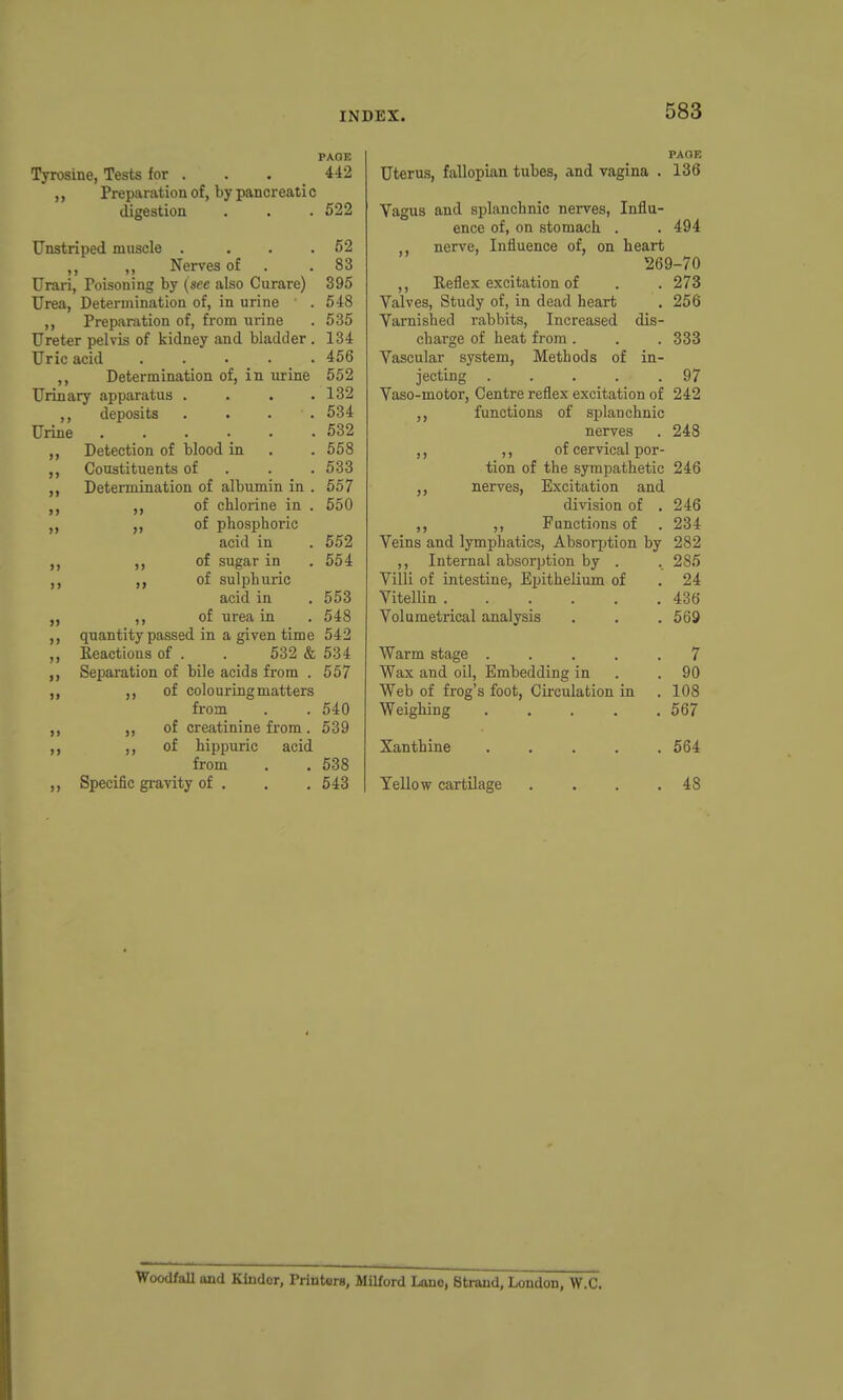 PAGE Tyrosine, Tests for . . . 442 Preparation of, by pancreatic digestion . . . 622 Unstriped muscle . . . .52 ,, Nerves of . .83 Urari, Poisoning by (see also Curare) 395 Urea, Determination of, in urine . 548 ,, Preparation of, from urine . 535 Ureter pelvis of kidney and bladder . 134 Uric acid 456 ,, Determination of, in urine 552 Urinary apparatus . . . .132 ,, deposits .... 534 Urine 532 Detection of blood in . . 558 Constituents of . . . 533 Determination of albumin in . 557 ,, of chlorine in . 550 ,, of phosphoric acid in . 552 ,, ,, of sugar in . 554 of sulphuric acid in , 553 „ ,, of urea in . 548 ,, quantity passed in a given time 542 ,, Reactions of . . 532 & 534 Separation of bile acids from . 557 of colouring matters from . . 540 ,, of creatinine from. 539 ,, of hippuric acid from . . 538 ,, Specific gi-avity of . . ,548 PAOE Uterus, fallopian tubes, and yagina . 136 Yagus and splanchnic nerves. Influ- ence of, on stomach . . 494 nerve. Influence of, on heart 269-70 ,, Reflex excitation of . . 273 Valves, Study of, in dead heart . 256 Yarnished rabbits. Increased dis- charge of heat from . . . 333 Vascular system, Methods of in- jecting . . . . .97 Yaso-motor, Centre reflex excitation of 242 functions of splanchnic nerves . 248 ,, ,, of cervical por- tion of the sympathetic 246 ,, nerves, Excitation and division of .246 ,, ,, Functions of . 234 Veins and lymphatics, Absorption by 282 ,, Internal absorption by . . 285 Villi of intestine. Epithelium of . 24 Vitellin 436 Volumetrical analysis . . . 569 Warm stage ..... 7 Wax and oil, Embedding in . .90 Web of frog's foot, Circulation in .108 Weighing 567 Xanthine 564 Yellow cartilage . . . .48 Woodfall and Kinder, Printers, Milford Lono, Strand, London, W.C.