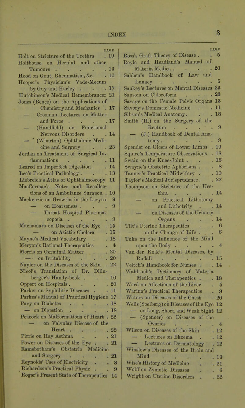 PAGK Holt on Stricture of the Urethra . 19 Holthouse on Hernial and other Tumours . . . . .13 Hood on Gout, Rheumatism, &c. . 10 Hooper's Physician's Vade-Mecum by Giiy and Harley . . .17 Hutchinson's Medical Remembrancer 21 Jones (Bence) on the Applications of Chemistry and Mechanics . 17 — Croonian Lectures on Matter and Force . . . .17 — (Handfield) on Functional Nervous Disorders . . 14 — * (Wharton) Ophthalmic Medi- cine and Surgery . . 23 Jordan on Treatment of Surgical In- flammations . . . .11 Leared on Imperfect Digestion . . 14 Lee's Practical Pathology . . .13 Liebreich's Atlas of Ophthalmoscopy 11 MacCormac's Notes and Recollec- tions of an Ambulance Surgeon . 10 Mackenzie on Growths in the Larynx 9 — on Hoarseness . . .9 — Throat Hospital Pharma- copoeia . . . .9 Macnamara on Diseases of the Eye . 15 — on Asiatic Cholera . 15 Mayne's Medical Vocabulary . . 18 Meryon's Rational Therapeutics . 4 Morris on Germinal Matter . . 20 on Irritability . . .20 Nayler on the Diseases of the Skin . 22 Nicol's Translation of Dr. Dilln- berger's Handy-book . . . 10 Oppcrt on Hospitals, . . .20 Parker on Syphilitic Diseases . . 11 Parkes's Manual of Practical Hygiene 17 Pavy on Diabetes . . . .18 — on Digestion . . . ,18 Peacock on Malformations of Heart . 22 — on Valvular Disease of the Heart . . . .22 PIrrie on Hay Asthma . . .21 Power on Diseases of the Eye . . 21 Ramsbotliam's Obstetric Medicine and Surgery . . . .21 Reynolds' Uses of Electricity . . 8 Richardson's Practical Pliysic . . 9 Roger's Present State of Therapeutics 14 I'AGE Ross's Graft Theory of Disease . . 5 Roylc and Headland's Manual of Materia Mcdica . . . .20 Sabben's Handbook of Law and Lunacy . . . • .5 Sankey's Lectures on Mental Diseases 23 Sansom on Chloroform . . .23 Savage on the Female Pelvic Organs 13 Savory's Domestic Medicine . . 11 Sibson's Medical Anatomy. . .18 Smith (H.) on the Surgery of the Rectum . . . ' . 9 — (J.) Handbook of Dental Ana- tomy . . . . .9 Spender on Ulcers of Lower Limbs . 19 Squire's Temperature Observations . 18 Swain on the Knee-Joint . . .16 Swayne's Obstetric Aphorisms . . 8 Tanner's Practical Midwifery . . 10 Taylor's Medical Jurisprudence . . 22 Thompson on Stricture of the Ure- thra . . . .14 — on Practical Lithotomy and Lithotrity . . 14 — on Diseases of the Urinary Organs . . .14 Tilt's Uterine Therapeutics . . 6 — on the Change of Life . . 6 Tuke on the Influence of the Mind upon the Body . . , .4 Van der Kolk's Mental Diseases, by Rudall 15 Vcitch's Handbook for Nurses . . 14 Wahltuch's Dictionary of Materia Medica and Therapeutics . . 18 Ward on Affections of the Liver . 5 Waring's Practical Therapeutics . 9 Waters on Diseases of the Chest . 20 Wells (Soclberg) oii Diseasesof the Eye 12 — on Long, Short, and Weak Sight 12 — (Spencer) on Diseases of the Ovaries . . . .4 Wilson on Diseases of the Skin . 12 — Lectures on Ekzema . . 12 — Lectures on Dermatology . 13 Winslow's Diseases of the Brain and Mind 19 Wise's History of Medicine . . 21 Wolfl' on Zymotic Diseases . . 6 Wriglit on Uterine Disorders . . 22