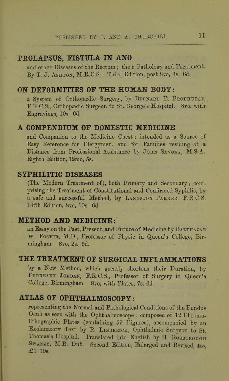 PROLAPSUS, FISTULA IN ANO and other Diseases of the Rectum ; their Pathology and Treatment. By T. J. AsHTON, M.E.C.S. Third Edition, post 8vo, Sa. 6d. ON DEFORMITIES OF THE HUMAN BODY: a System of Orthopaedic Surgery, by Beenaed E. Beodhtjest, . F.R.C.S'., Orthopaedic Surgeon to St. George's Hospital. 8vo, with Engravings, lOs. 6d. A COMPENDIUM OF DOMESTIC MEDICINE and Companion to the Medicine Chest; intended as a Source of Easy Reference for Clergymen, and for Families residing at a Distance from Professional Assistance by John Satoet, M.S.A. Eighth Edition, 12mo, 5s. SYPHILITIC DISEASES (The Modern Treatment of), both Primary and Secondary; com- prising the Treatment of Constitutional and Confirmed Syphilis, by a safe and successful Method, by Langston Paekee, F.R.C.S. Fifth Edition, 8vo, 10s. 6d. METHOD AND MEDICINE: an Essay on the Past, Present, and Future of Medicine by Balthazae W. FosTEE, M.D., Professor of Physic in Queen's College, Bir- mingham. Svo, 2s. 6d. THE TREATMENT OF SURGICAL INFLAMMATIONS by a New Method, which greatly shortens their Duration, by FuENEAUx JoEDAN, F.R.C.S., Profcssor of Surgery in Queen's College, Birmingham. Svo, with Plates, 78. 6d. ATLAS OF OPHTHALMOSCOPY: representing the Normal and Pathological Conditions of the Fundus Oculi as seen with the Ophthalmoscope : composed of 12 Chromo- lithograph ic Plates (containing 59 Figures), accompanied by an Explanatory Text by R. Liebeeich, Ophthalmic Surgeon to St. Thomas's Hospital. Translated into English by H. Rosboeougii SwANZY, M.B. Dub. Second Edition, Enlarged and Revised 4to ^1 108. ' '