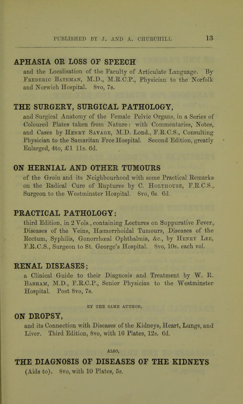 APHASIA OR LOSS OF SPEECH and the Localisation of the Faculty of Articulate Language. By Feedekic Bateman, M.D., M.E.C.P., Physician to the Norfolk and Norwich Hospital. 8vo, 7s. THE SURGERY, SURGICAL PATHOLOGY, and Surgical Anatomy of the Female Pelvic Organs, in a Series of Coloured Plates taken from Nature: with Commentaries, Notes,, and Cases by Henry Savage, M.D. Lond., F.R.C.S., Consulting Physician to the Samaritan Free Hospital. Second Edition, greatly Enlarged, 4to, £1 lis. 6d. ON HERNIAL AND OTHER TUMOURS of the Groin and its Neighbourhood with some Practical Remarks on the Eadical Cure of Eiiptures by C. Holthouse, F.E.C.S.,. Surgeon to the Westminster Hospital. 8vo, 6s. 6d. PRACTICAL PATHOLOGY: third Edition, in 2 Vols., containing Lectures on Suppurative Fever, Diseases of the Veins, Hsemorrhoidal Tumours, Diseases of the Eectum, Syphilis, Gonorrlioeal Ophthalmia, &c., by Henet Lee, F.E.C.S., Surgeon to St. George's Hospital. 8vo, 10s. each vol. RENAL DISEASES; a Clinical Guide to their Diagnosis and Treatment by W. E. Basham, M.D., F.E.C.P., Senior Physician to the Westminster Hospital. Post Svo, 7s. BY THE same ATJTHOE, ON DROPSY, and its Connection with Diseases of the Kidneys, Heart, Lungs, and Liver. Third Edition, Svo, with 16 Plates, 12s. 6d. AXSO, THE DIAGNOSIS OF DISEASES OF THE KIDNEYS (Aids to). Svo, with 10 Plates, 5s.