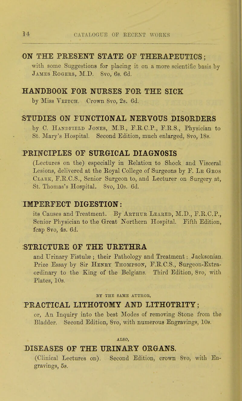 ON THE PRESENT STATE OF THERAPEUTICS; with some Suggestions for placing it on a more scientific basis by James Eogees, M.D. 8vo, 6s. 6d. HANDBOOK FOR NURSES FOR THE SICK by Miss Veitch. Crown 8vo, 2s. Gd. STUDIES ON FUNCTIONAL NERVOUS DISORDERS by C. Handeield Jones, M.B., E.E.C.P., F.R.S., Physician to St. Mary's Hospital. Second Edition, much enlarged, 8vo, 18s. PRINCIPLES OF SURGICAL DIAGNOSIS (Lectures on the) especially in Relation to Shock and Visceral Lesions, delivered at the Eoyal College of Surgeons by F. Le Geos CtARE, F.E.C.S., Senior Surgeon to, and Lecturer on Surgery at, St. Thomas's Hospital. 8vo, 10s. 6d. IMPERFECT DIGESTION: its Causes and Treatment. By Aethub Leaeed, M.D., E.R.C.P., Senior Physician to the Great Northern Hospital. Pifth Edition, fcap 8vo, 4s. 6d. :STRICTURE OF THE URETHRA and Urinary Pistulas; their Pathology and Treatment: Jacksonian Prize Essay by Sir Henet Thompson, P.E.C.S., Surgeon-Extra- ordinary to the King of the Belgians. Third Edition, 8vo, with Plates, 10s. BY THE SAME ATTTHOB, PRACTICAL LITHOTOMY AND LITHOTRITY; or, An Inquiry into the best Modes of removing Stone from the Bladder. Second Edition, 8vo, with numerous Engravings, 10s. ALSO, DISEASES OF THE URINARY ORGANS. (Clinical Lectures on). Second Edition, crown 8vo, with En- gravings, 5s.