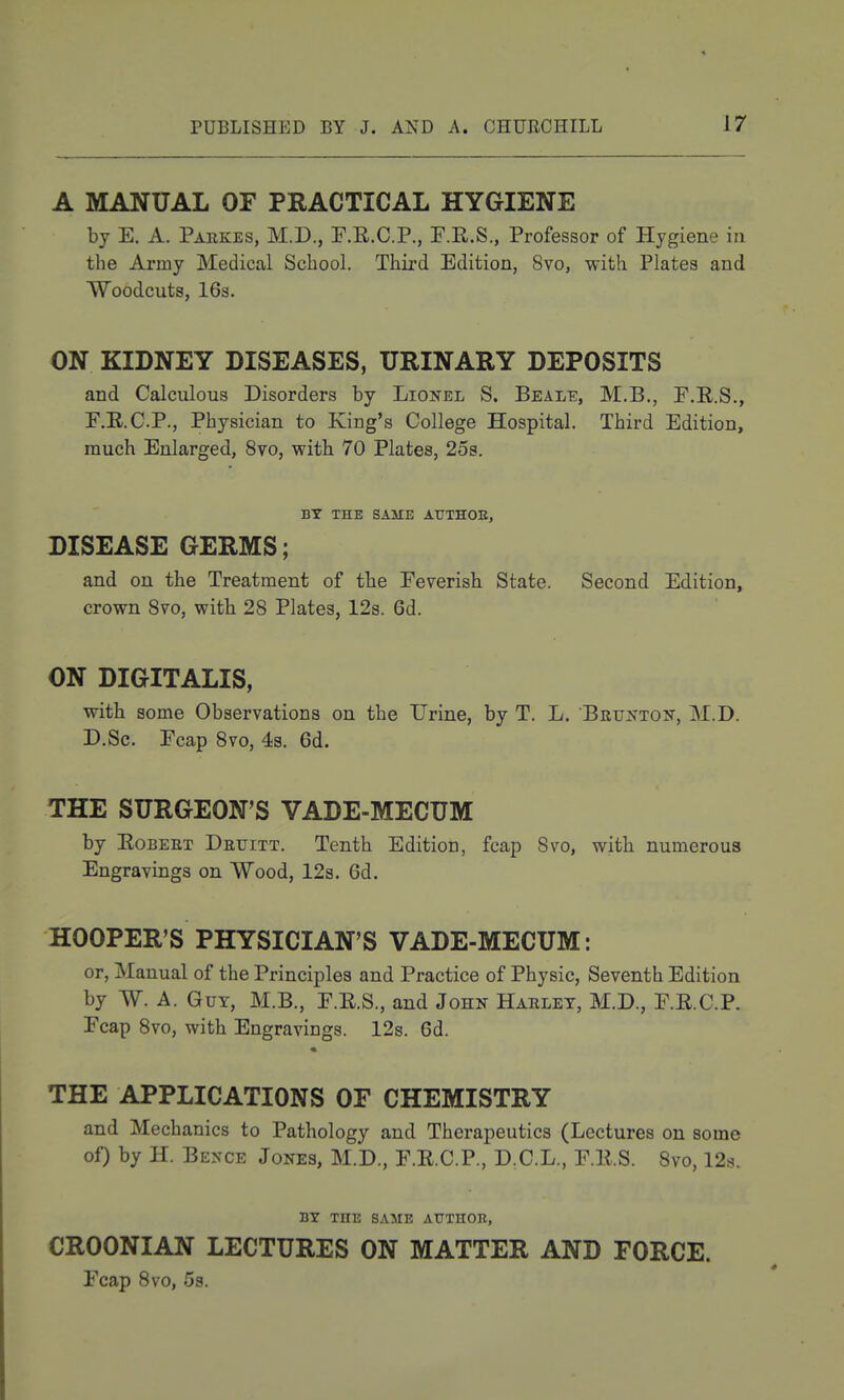 A MANUAL OF PRACTICAL HYGIENE by E. A. Parkes, M.D., F.R.C.P., F.R.S., Professor of Hygiene in the Army Medical School. Third Edition, 8vo, with Plates and Woodcuts, 16s. ON KIDNEY DISEASES, URINARY DEPOSITS and Calculous Disorders by Lionel S. Beale, M.B,, P.R.S., F.E.C.P., Physician to King's College Hospital. Third Edition, much Enlarged, 8vo, with 70 Plates, 2os. BY THE SAME AtTTHOE, DISEASE GERMS; and on the Treatment of the Eeverish State. Second Edition, crown 870, with 28 Plates, 12s. 6d. ON DIGITALIS, with some Observations on the Urine, by T. L. Brunton', M.D. D.Sc. Fcap 8vo, 43. 6d. THE SURGEON'S VADE-MECUM by EoBEET Druitt. Tenth Edition, fcap Svo, with numerous Engravings on Wood, 12s. 6d. HOOPER'S PHYSICIAN'S VADE-MECUM: or. Manual of the Principles and Practice of Physic, Seventh Edition by W. A. Guy, M.B., F.E.S., and John Harlet, M.D., F.E.C.P. Fcap Svo, with Engravings. 12s. 6d. THE APPLICATIONS OF CHEMISTRY and Mechanics to Pathology and Therapeutics (Lectures on some of) by H. Bence Jones, M.D., F.E.C.P., D.C.L., F.E.S. 8vo, 12s. BY THE SAME AUTHOR, CROONIAN LECTURES ON MATTER AND FORCE. Fcap Svo, 53.