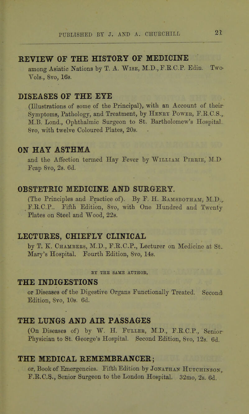 REVIEW OF THE HISTORY OF MEDICINE among Asiatic Nations by T. A. Wise, M.D., F.E.C.P. Edin. Two- Vols., 8vo, 16s. DISEASES OF THE EYE (Illustrations of some of the Principal), with an Account of their Symptoms, Pathology, and Treatment, by Heney Poweb, P.E.C.S., M.B. Lond., Ophthalmic Surgeon to St. Bartholomew's Hospital. 8vo, with twelve Coloured Plates, 203. ON HAY ASTHMA and the Affection termed Hay Fever by William Pierie, M.D Fcap 8vo, 2s. 6d. OBSTETRIC MEDICINE AND SURGERY. (The Principles and Practice of). By F. H. Eamsbotham, M.D.,. F.E.C.P.. Fifth Edition, Svo, with One Hundred and Twenty Plates on Steel and Wood, 22s. LECTURES, CHIEFLY CLINICAL by T. K. Chambees, M.D., F.E.C.P., Lecturer on Medicine at St.. Mary's Hospital. Fourth Edition, Svo, 14s. BY THE SAME AtJTHOE, THE INDIGESTIONS or Diseases of the Digestive Organs Functionally Treated. Second Edition, Svo, 10s. 6d. THE LUNGS AND AIR PASSAGES (On Diseases of) by W. H. Fulleb, M.D., F.E.C.P., Senior Physician to St. George's Hospital. Second Edition, Svo, 12s. 6d. THE MEDICAL REMEMBRANCER; or, Book of Emergencies. Fiftli Edition by Jonathan Hutchinson,. F.E.C.S., Senior Surgeon to the London Hospital. 32mo, 2s. 6d.