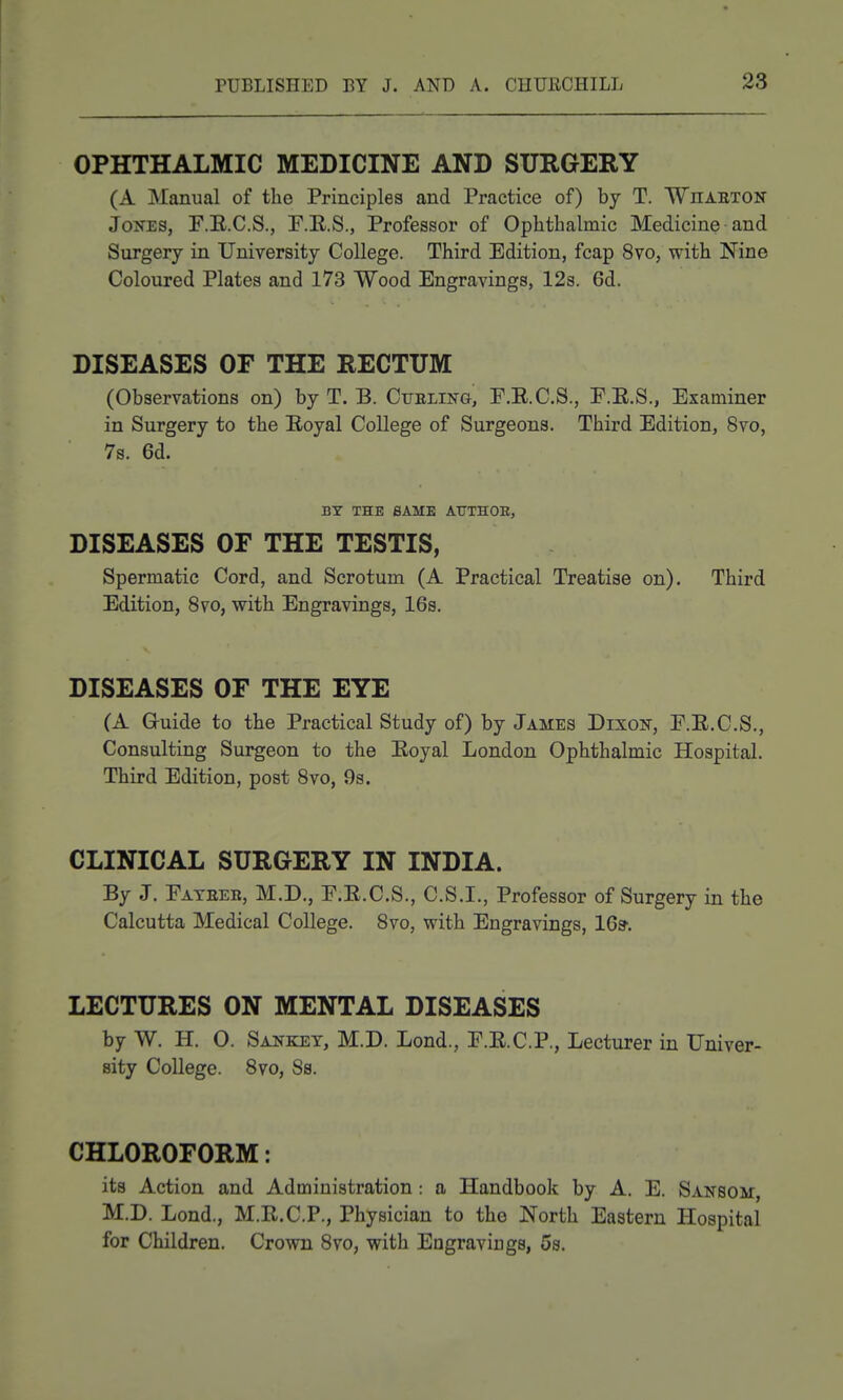 OPHTHALMIC MEDICINE AND SURGERY (A Manual of the Principles and Practice of) by T. Whaeton Jones, F.E.C.S., F.E.S., Professor of Ophthalmic Medicine and Surgery in University College. Third Edition, fcap 8vo, with Nine Coloured Plates and 173 Wood Engravings, 12s. 6d. DISEASES OF THE RECTUM (Observations on) by T. B. CTiELiisra, F.E.C.S., E.E.S., Examiner in Surgery to the Eoyal College of Surgeons. Third Edition, 8vo, 7s. 6d. BY THE SAME ATTTHOE, DISEASES OF THE TESTIS, Spermatic Cord, and Scrotum (A Practical Treatise on). Third Edition, 8vo, with Engravings, 16s. DISEASES OF THE EYE (A G-uide to the Practical Study of) by James Dixon, F.E.C.S., Consulting Surgeon to the Eoyal London Ophthalmic Hospital. Third Edition, post Svo, 9s. CLINICAL SURGERY IN INDIA. By J. Fateeb, M.D., F.E.C.S., C.S.I., Professor of Surgery in the Calcutta Medical College. Svo, with Engravings, IGs-. LECTURES ON MENTAL DISEASES by W. H. O. Sanket, M.D. Lond., F.E.C.P., Lecturer in Univer- sity College. Svo, 8s. CHLOROFORM: its Action and Administration: a Handbook by A. E. Sansom, M.D. Lond., M.E.C.P., Physician to the North Eastern Hospital for Children. Crown Svo, with Engravings, 5s.