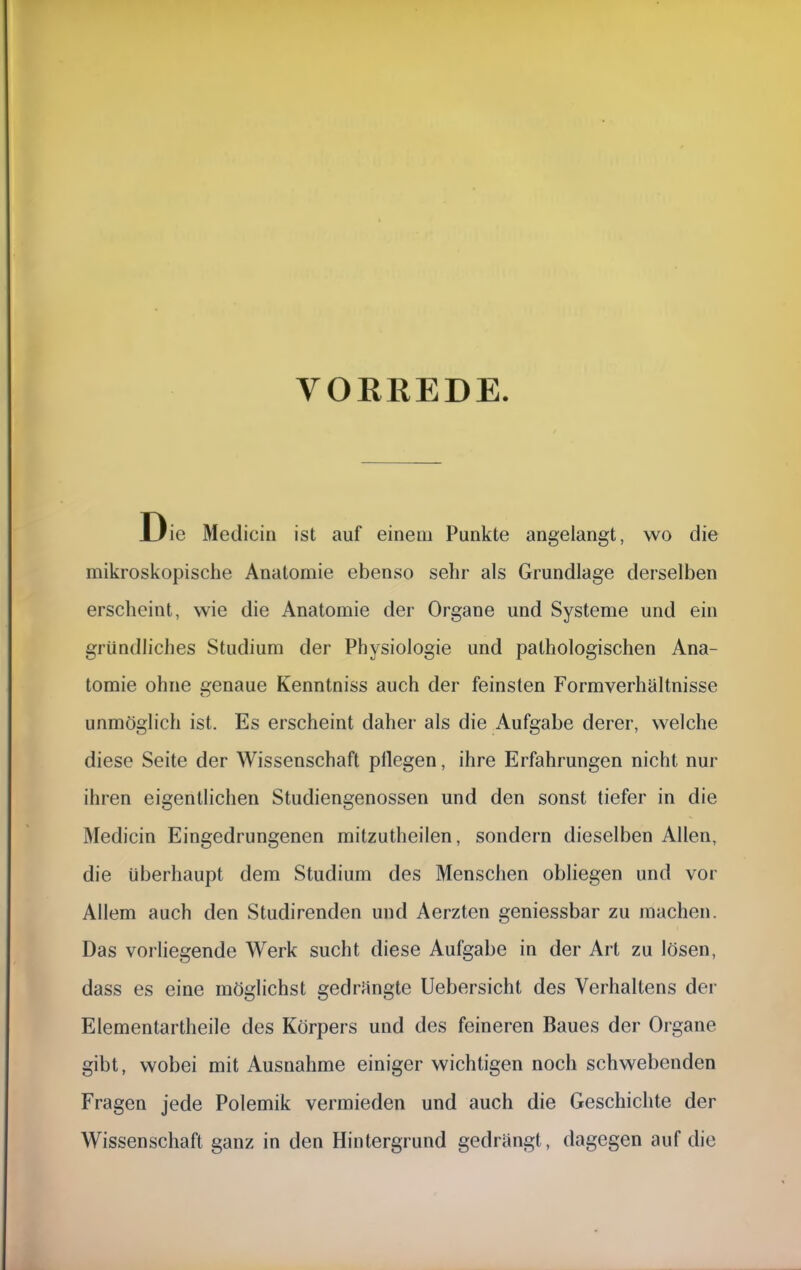 VORREDE. Die Medicin ist auf einem Punkte angelangt, wo die mikroskopische Anatomie ebenso sehr als Grundlage derselben erscheint, wie die Anatomie der Organe und Systeme und ein gründliches Studium der Physiologie und pathologischen Ana- tomie ohne genaue Kenntniss auch der feinsten Formverhältnisse unmöglich ist. Es erscheint daher als die Aufgabe derer, welche diese Seite der Wissenschaft pllegen, ihre Erfahrungen nicht nur ihren eigentlichen Studiengenossen und den sonst tiefer in die Medicin Eingedrungenen mitzutheilen, sondern dieselben Allen, die überhaupt dem Studium des Menschen obliegen und vor Allem auch den Studirenden und Aerzten geniessbar zu machen. Das vorliegende Werk sucht diese Aufgabe in der Art zu lösen, dass es eine möglichst gedrängte Uebersicht des Verhaltens der Elementartheile des Körpers und des feineren Baues der Organe gibt, wobei mit Ausnahme einiger wichtigen noch schwebenden Fragen jede Polemik vermieden und auch die Geschichte der Wissenschaft ganz in den Hintergrund gedrängt, dagegen auf die