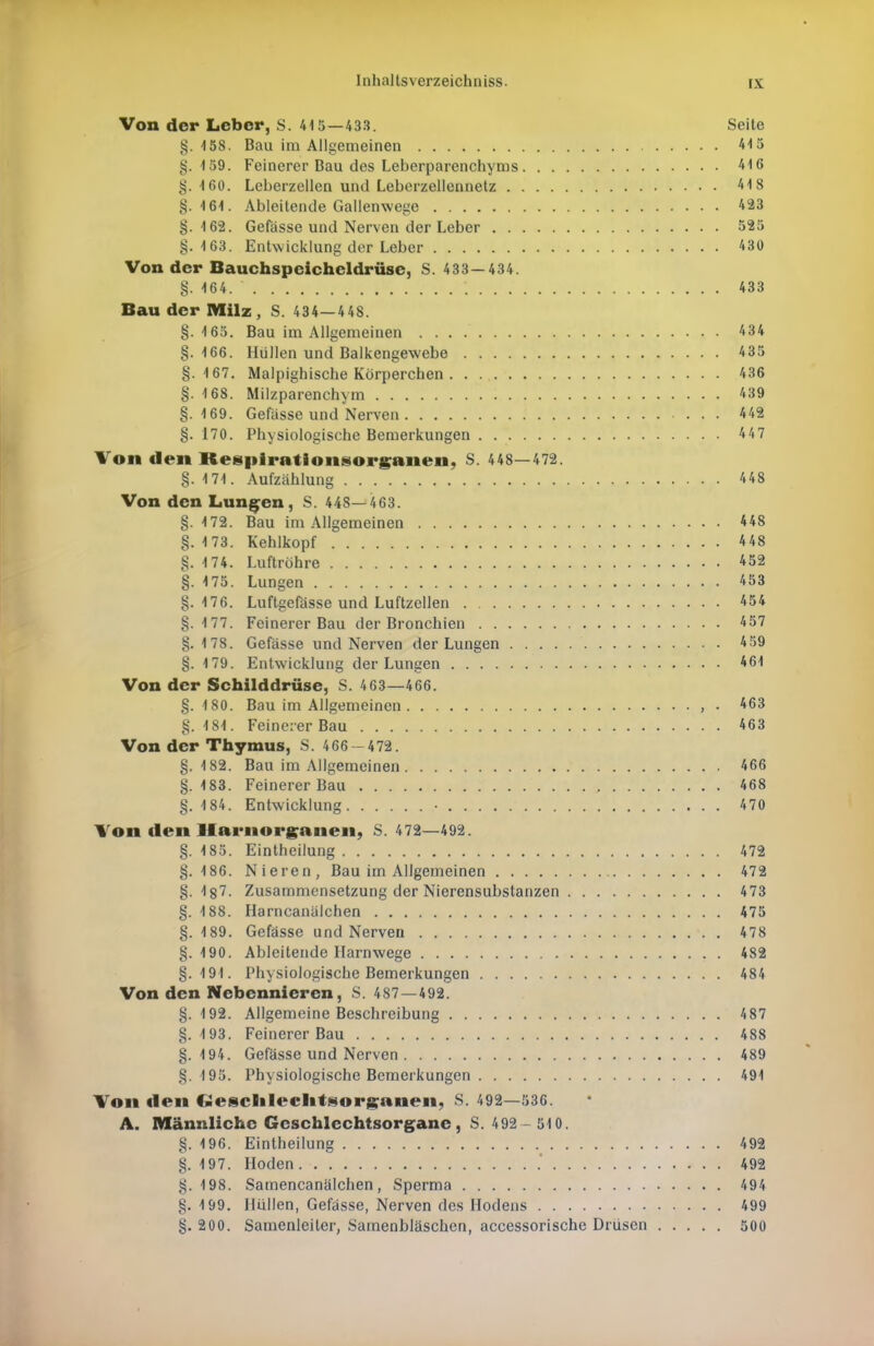 Von der Leber, S. 415—433. Seite §. 158. Bau im Allgemeinen 415 §.159. Feinerer Bau des Leberparenchyms 416 §. ifiO. Leberzellen und Leberzellennetz 418 §. 16-1. Ableitende Gallenwege 423 §. 162. Gefasse und Nerven der Leber 525 §.163. Entwicklung der Leber 430 Von der Bauchspeicheldrüse, S. 433—434. §. 464. * '. 433 Bau der Milz, S. 434—448. §.165. Bau im Allgemeinen 434 §. 166. Hüllen und Balkengewebe 435 §.167. Malpighische Körperchen 436 §. 168. Milzparenchym 439 §.169. Gefasse und Nerven 442 §. 170. Physiologische Bemerkungen 447 Von den Respirationsorganen, S. 448—472. §. 171. Aufzählung 4 48 Von den Lungen, S. 448—463. §.172. Bau im Allgemeinen 448 §. 173. Kehlkopf 448 §. 174. Luftröhre 452 §. 475. Lungen 453 §. 476. Luftgefässe und Luftzellen 454 §.177. Feinerer Bau der Bronchien 457 §.178. Gefasse und Nerven der Lungen 459 §. 179. Entwicklung der Lungen 461 Von der Schilddrüse, S. 463—466. §.180. Bau im Allgemeinen , . 463 §. 4 84. Feinerer Bau 463 Von der Thymus, S. 466-472. §.4 82. Bau im Allgemeinen 466 §. 4 83. Feinerer Bau 468 §. 4 84. Entwicklung • 470 Von den Harnorganen, S. 472—492. §. 4 85. Eintheilung 472 §.486. Nieren, Bau im Allgemeinen 472 §.4 87. Zusammensetzung der Nierensubstanzen 473 §. 4 88. Harncanälchen 475 §. 4 89. Gefasse und Nerven 478 §. 490. Ableitende Harnwege 482 §. 494. Physiologische Bemerkungen 484 Von den Nebennieren, S. 487—492. §. 4 92. Allgemeine Beschreibung 4 87 §. 4 93. Feinerer Bau 488 §. 4 94. Gefasse und Nerven 489 §.495. Physiologische Bemerkungen 491 Von den Geschlechtsorganen, S. 492—536. A. Männliche Geschlechtsorgane, S. 492 - 510. §. 196. Eintheilung 492 §. 4 97. Hoden . 492 §.498. Samencanälchen, Sperma 494 §. 199. Hüllen, Gefasse, Nerven des Hodens 499 §. 200. Samenleiter, Samenbläschen, accessorische Drüsen 500