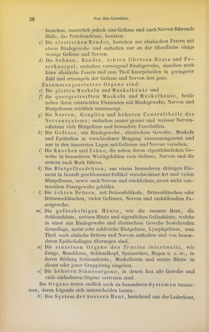 bestehen, äusserlich jedoch eineGefässe und auch Nerven führende Hülle, das Perichondrium, besitzen. c) Die elastischen Bänder, bestehen aus elastischen Fasern mit etwas Bindegewebe und enthalten nur an der Oberfläche einige wenige Gefässe und Nerven. d) Die Sehnen, Bänder, ächten fibrösen Häute und Fa- serknorpel; enthalten vorwiegend Bindegewebe, daneben noch feine elastische Fasern und zum Theil Knorpelzellen in geringerer Zahl und ermangeln der Gefässe und Nerven fast ganz. Zusammengesetztere Organe sind: e) Die glattenMuskeln und Muskel häute und f) die quergestreiften Muskeln und Muskelhäute, beide neben ihren contractilen Elementen mit Bindegewebe, Nerven und Blutgefässen reichlich untermengt. g) Die Nerven, Ganglien und höheren Centraltheile des Nervensystems; enthalten ausser grauer und weisser Nerven- substanz viele Blutgefässe und besondere Faserhüllen. h) Die Gefässe, aus Bindegewebe, elastischem Gewebe, Muskeln und Epithelien in verschiedener Mengung zusammengesetzt und nur in den äussersten Lagen mit Gewissen und Nerven versehen. i) Die Knochen und Zähne, die neben ihrem eigentümlichen Ge- webe in besonderen Weichgebilden viele Gefässe, Nerven und die erstem auch Mark fuhren. k) Die Blutgefä ssdrüsen, aus einem besonderen drüsigen Ele- ment in Gestalt geschlossener Follikel verschiedener Art und vielen Blutgefässen, sowie auch Nerven und reichlichem, meist nicht con- tractilem Fasergewebe gebildet. /) Die ächten Drüsen, mit Drüsenfollikeln, Drüsenbläschen oder Drüsenschläuchen, vielen Gefässen, Nerven und umhüllendem Fa- sergewebe. m) Die gefässhaltigen Häute, wie die äussere Haut, die Schleimhäute, serösen Häute und eigentlichen Gefässhäule, welche in einer aus Bindesjewebe und elastischem Gewebe bestehenden Grundlage, meist sehr zahlreiche Blutgefässe, Lymphgefässe, zum Theil auch einfache Drüsen und Nerven enthalten und von beson- deren Epitheliallagen überzogen sind. n) Die einzelnen Organe des Tractus intestinalis, wie Zunge, Munddarm, Schlundkopf, Speiseröhre, Magen u. s. w., in deren Bildung Schleimhäute, Muskelhäute und seröse Häute in dieser oder jener Gruppirung eingehen. 0) Die höheren Sinnesorgane, in denen fast alle Gewebe und viele einfacheren Organe vertreten sind. Die Organe treten endlich noch zu besonderen Systemen zusam- men, deren folgende sich unterscheiden lassen: 1) Das System der äussern Haut, bestehend aus der Lederhaut,