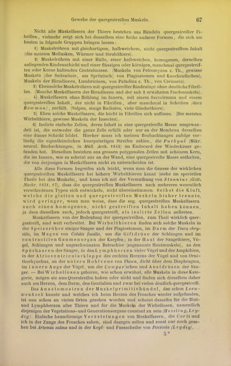 Nicht alle Muskelfasern der Thiere bestehen aus Bündeln quergestreifter Fi- brillen , vielmehr zeigt sich bei denselben eine Reihe anderer Formen , die sich am besten in folgende Gruppen bringen lassen: 1) Muskelröhren mit gleichartigem, halbweichem, nicht quergestreiftem Inhalt (die meisten Mollusken, Würmer und Strahlthiere). 2) Muskelröhren mit einer Hülle, einer halbweichen, homogenen, derselben anliegenden Rindenschicht und einer flüssigen oder körnigen, manchmal quergestreif- ten oder Kerne haltenden Centralmasse. (Muskeln von Petromyzon z. Tb.., gewisse Muskeln [der Seitenlinie, am Spritzloch] von Plagiostomen und Knochenfischen), Muskeln der Hirudineen, Lumbricinen, von Paludina z. Th., von Carinaria). 3) Ebensolche Muskelrühren mit quergestreifter Rindenlage ohne deutliche Fibril- len. (Manche Muskelfasern der Hirudineen und der sub 2 erwähnten Fischmuskeln). 4) Muskelfasern ohne Höhlung im Innern, mit einem Sarcolemma und einem quergestreiften Inhalt, der nicht in Fibrillen, aber manchmal in Scheiben (dises Boivman), zerfällt. (Salpen, einige Radiaten, viele Gliederthiere). 5) Eben solche Muskelfasern, die leicht in Fibrillen sich auflösen. (Die meisten Wirbelthiere, gewisse Muskeln der Insecten). 6) Isolirte einfache Zellen, deren Inhalt in eine quergestreifte Masse umgewan- delt ist, die entweder die ganze Zelle erfüllt oder nur an der Membran derselben eine dünne Schicht bildet. Hierher muss ich meinen Beobachtungen zufolge vor- läufig die eigenthümlicben knorpelarligen Streifen zahlen, die Purkyne (Mikr. neurol. Beobachtungen, in Müll. Arch. 1845) im Endocard der Wiederkäuer ge- funden hat. Dieselben bestehen aus grossen polygonalen Zellen mit schönem Kern, die im Innern, wie es scheint nur an der Wand, eine quergestreifte Masse enthalten, die von derjenigen in Muskelfasern nicht zu unterscheiden ist. Alle diese Formen begreifen sich leicht, wenn man die Genese der wirklichen quergestreiften Muskelfasern bei höhern Wirbeltbieren kennt (siehe im speciellen Theile bei den Muskeln), und kann ich mit der Vermuthung von Stannius (Gött. Nachr. IS5I. M), dass die quergestreiften Muskelfasern nach mehreren wesentlich verschiedenen Typen sich entwickeln, nicht übereinstimmen. Selbst die Kluft, welche die glatten und quergestreiften Muskeln bisher trennte, wird geringer, wenn man weiss, dass die sog. quergestreiften Muskelfasern auch einen homogenen, nicht gestreiften Inhalt haben können, ja dass dieselben auch, jedoch quergestreift, als isolirte Zellen auftreten. Muskelfasern von der Bedeutung der quergestreiften, zum Theil wirklich quer- gestreift, sind weit verbreitet. Bei Wir be 11 hie ren finden sich solche Muskeln in der Speiseröhre einiger Säuger und der Plagiostomen, im Darm der Tinea chry- sitis, im. Magen von Cobitis fossilis, um die Giftdrüse der Schlangen und im contractilen Gaumenorgan der Karpfen; in der Haut der Säugethiere, Vö- gel, Schlangen und ungeschwänzten Batrachier (sogenannte Hautmuskeln), an den Spürhaaren der Säuger, in denLymph herzen vieler Vögel und der Amphibien, in der Atrioventricular klappe des rechten Herzens der Vögel und von Orni- thorhynchus, an der untern Hohlvene von Phoca, dicht über dem Diaphragma, im i nnern Auge der Vögel, um die Cotcpe r 'sehen und A n a 1 dr üs c n der Säu- ger. — Bei W irbellosen gehören, wie schon erwähnt, alle Muskeln in diese Kate- gorie, mögen sie nun Querstreifen haben oder nicht und finden sich dieselben daher auch am Herzen, dem Darm, den Genitalien und zwar bei vielen deutlich quergestreift. Das A n a s t o m o s i r e n der Muskel primitivbündcl, das schon Leeu- wenhoek kannte und welches ich beim Herzen des Frosches wieder aufgefunden, ist nun schon an vielen Orten gesehen worden und scheint dasselbe für die Blut- und Lymphherzen aller Thiere und für die Muskejfi der Wirbellosen, namentlich diejenigen der Vegetations-und Generationsorgane constant zu sein (Hessling, Ley- dig). Einfache baumförmige Ve rä s tel u n ge n von Muskelfasern , dieCorü'und ich in der Zunge des Frosches sahen, sind dagegen selten und sonst nur noch gese- hen bei Artemia salina und in der Kopf- und Fussscheibe von Piscicola (Leydig). 5*