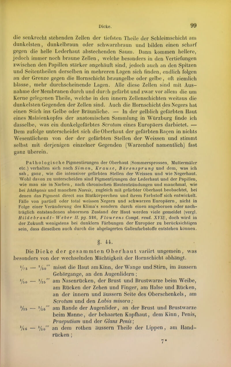 die senkrecht stehenden Zellen der tiefsten Theile der Schleimschicht am dunkelsten, dunkelbraun oder schwarzbraun und bilden einen scharf gegen die helle Lederhaut abstechenden Saum. Dann kommen hellere, jedoch immer noch braune Zellen , welche besonders in den Vertiefungen zwischen den Papillen stärker angehäuft sind, jedoch auch an den Spitzen und Seilentheilen derselben in mehreren Lagen sich finden, endlich folgen an der Grenze gegen die Hornschicht braungelbe oder gelbe, oft ziemlich blasse, mehr durchscheinende Lagen. Alle diese Zellen sind mit Aus- nahme der Membranen durch und durch gefärbt und zwar vor allem die um Kerne gelegenen Theile, welche in den innern Zellenschichten weitaus die dunkelsten Gegenden der Zellen sind. Auch die Hornschicht des Negers hat einen Stich ins Gelbe oder Bräunliche. — In der gelblich gefärbten Haut eines Malaienkopfes der anatomischen Sammlung in Würzburg finde ich dasselbe, was ein dunkelgefärbtes Scrotum eines Europäers darbietet. — Dem zufolge unterscheidet sich die Oberhaut der gefärbten Raeen in nichts Wesentlichem von der der gefärbten Stellen der Weissen und stimmt selbst mit derjenigen einzelner Gegenden (Warzenhof namentlich) fast ganz überein. Pathologische Pigmentirungeti der Oberhaut (Sommersprossen, Muttermäler etc.) verhalten sich nach Simon, Krause, B är ensprung und dem, was ich sah , ganz , wie die intensiver gefärbten Stellen der Weissen und wie Negerhaut. Wohl davon zu unterscheiden sind Pigmentirungen der Lederhaut und der Papillen, wie man sie in Narben , nach chronischen Hautentzündungen und manchmal, wie bei Ichthyosis und manchen Naevis, zugleich mit gefärbter Oberhaut beobachtet, bei denen das Pigment direct aus Blutkörperchen und ihrem Farbstoff sich entwickelt. Fälle von partiell oder total weissen Negern und schwarzen Europäern, nicht in Folge einer Veränderung des Klima's sondern durch einen angebornen oder nach- träglich entstandenen abnormen Zustand der Haut werden viele gemeldet (vergl. Hildebrandl- Weber II. pg. 526, Flourens Compt. rend. XVII), doch wird in der Zukunft wenigstens bei dunklern Färbungen der Europäer zu berücksichtigen sein, dass dieselben auch durch die abgelagerten Gallenfarbstoffe entstehen können. §. 44. Die Dicke der gesammten Oberhaut variirt ungemein, was besonders von der wechselnden Mächtigkeit der Hornschicht abhängt. y75 — '/so' misst die Haut amKinn, der Wange und Stirn, im äussern Gehörgange, an den Augenlidern ; y50 — 1/25' am Nasenrücken, der Brust und Brustwarze beim Weibe, am Rücken der Zehen und Finger, am Halse und Rücken, an der innern und äussern Seite des Oberschenkels, am Scrotum und den Labia minora; Y25 — Vie  am Rande der Augenlider, an der Brust und Brustwarze beim Manne, der behaarten Kopfhaut, dem Kinn, Penis, Praeputium und der Glans Penis; Vi6 — Vio' an dem rothen äussern Theile der Lippen, am Hand- rücken ; 7*