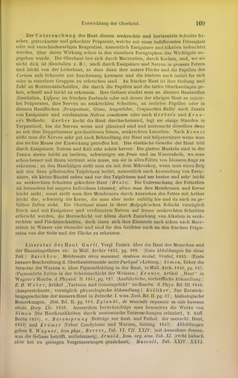 Zar Untersuchung der Haut dienen senkrechte und horizontale Schnitte fri- scher, getrockneter und gekochter Präparate, welche mit einer indifferenten Flüssigkeit oder mit verschiedenartigen Reagentien, namentlich Essigsäure und Alkalien befeuchtet werden, über deren Wirkung schon in den einzelnen Paragraphen das Wichtigste an- gegeben wurde. Die Oberhaut löst sich durch Maceration, durch Kochen, und, wo sie nicht dick ist (Genitalien z. B.), auch durch Essigsäure und Natron in grossen Fetzen und leicht von der Lederhaut, so dass dann ihre untere Fläche und die Papillen des Corium aufs Schönste zur Anschauung kommen und die letztem auch isolirt für sich oder in einzelnen Gruppen zu erforschen sind. An frischer Haut ist ihre Stellung und Zahl an Horizontalschuilten, die durch die Papillen und die tiefen Oberhautlagen ge- hen, schnell und leicht zu erkennen. Ihre Gefässe studirt man an dünnen llautstellen (Genitalien, Lip'pen) im frischen Zustande oder mit denen der übrigen Haut an injieir- ten Präparaten, ihre Nerven an senkrechten Schnitten, an isölirten Papillen oder in dünnen Hautllächen (Praeputium, Glans, Augenlider, Conjunctiva Bulbi) nach Zusatz von Essigsäure und verdünntem Natron causticum oder nach Gerbers und Krau- se's .Methode. Gerber kocht die Haut durchscheinend, legt sie einige Stunden in Terpentinöl, bis die Nerven weiss und glänzend sind und untersucht dieselben denn an mit dein Doppelmesser geschnittenen feinen, senkrechten Lamellen. Nach Krause sieht man die Nerven sehr gut nach Behandlung der Haut mit Salpetersäure wenn man das rechte Maass der Einwirkung getroffen hat. Das elastische Gewebe der Haut tritt durch Essigsäure, Natron und Kali sehr schön hervor. Die glatten Muskeln sind in der Tunica dartos leicht zu isoliren, schwieriger am Penis und im Warzenhofe, wo man schon besser mit ihnen vertraut sein muss, um sie in allen Fällen von blossem Auge zu erkennen ; an den Haarbälgen sieht man sie mit dem Mikroskop, wenn man einen Balg mit den dazu gehörenden Talgdrüsen isolirt, namentlich nach Anwendung von Essig- säure, als kleine Bündel neben und vor den Talgdrüsen und am besten und sehr leicht an senkrechten Schnitten gekochter Haut (flenle). Die Untersuchung der Feltzellen ist besonders bei magern Individuen lohnend, allwo man ihre Membranen und Kerne leicht sieht; sonst stellt man ihre Membranen durch Ausziehen des Fettes mit Aelher leicht dar, schwierig die Kerne, die man aber mehr zufällig hie und da auch an ge- lullten Zellen sieht. Die Oberhaut muss in ihrer Malpighi'sehen Schicht vorzüglich frisch und mit Essigsäure und verdünntem Natron auf feinen senkrechten Schnitten erforscht werden, die Hornschicht vor Allem durch Zuziehung von Alkalien in senk- rechten und Flächenschnitten, doch lösen sich ihre Elemente auch schon nach Mace- ration in Wasser von einander und sind für den Geübten auch an den frischen Präpa- raten von der Seite und der Fläche zu erkennen. Literatur der. Haut. Guri<, Vergl. Unters, über die Haut des Menschen und der Haussäugethiere etc. in Müll. Archiv 1835, pg. 399. (Gute Abbildungen für diese Zeit.) Haschkoiv, Meletemata circa mammal. dentium evolut. Vratisl, 1S35. (Erste bessere Beschreibung d. Oberhautelemente uniev Purkyne '«Leitung.) Simon, Ueber die Structur der W arzen u. über Pigmentbildung in der Haut, in Müll. Arch. 1840, pg. 1 67. (Pigmentirte Zellen iii der Schleimschicht der Weissen.) Krause, Artikel „Haut in Wagner'> Handw. d. Physiol. II. 4 844, pg. 127. (Ausführliche, vortreffliche Abhandlung.) E.H. Weber, Artikel „Tastsinn und Gemeingefühl im Handw. d. Phys. Bd. III. 4 849. (Ausgezeichnete, vorzüglich physiologische Abhandlung.) Kiilliker, Zur Entwick- lungsgeschichte der äussern Haut in Zeitschr. f. wiss. Zool. Bd. IL pg. 67 ; histologische Bemerkungen. Ibid. Bd. IL pg. 118. Eylandt, de musculis organicis in cute humana obviis. Dorp. Ltv. 1850. Ausserdem berücksichtige man besonders die Werke von Simon (Die Hautkrankheiten durch anatomische Untersuchungen erläutert, 2. Aufl. Berlin 1851), v. Bärensprung (Beiträge zur Anat. und Pathol. der mcnschl. Haut, 1848) und Krämer (Ueber Condylome und Warzen, Gotting. 1847). Abbildungen geben Ii. Wagner, Iconphys., Berres, Tab. VI. VII. XXIV. (mit Ausnahme dessen, was die Gefässe betrifft, mittelmässig), Arnold, Icon. org.sens. Tab. XI. (recht hübsch aber bei zu geringen Vergrösserungen gezeichnet). Hassall, Tab. XXIV. XXVI.