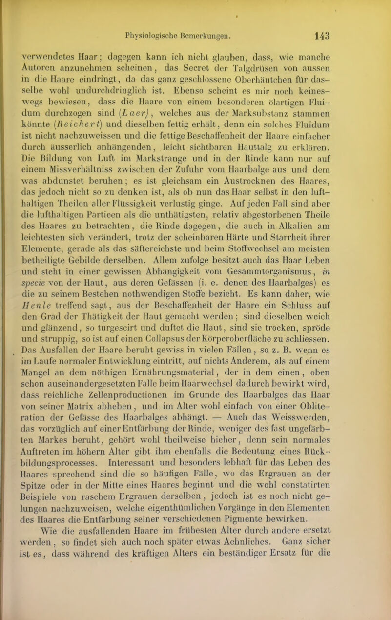 verwendetes Haar; dagegen kann ich nicht glauben, dass, wie manche Autoren anzunehmen scheinen, das Secret der Talgdrüsen von aussen in die Ilaare eindringt, da das ganz geschlossene Oberhautchen für das- selbe wohl undurchdringlich ist. Ebenso scheint es mir noch keines- wegs bewiesen, dass die Ilaare von einem besonderen biartigen Flui- dnm durchzogen sind (Laer), welches aus der Marksubstanz stammen könnte (Reichert) und dieselben fettig erhält, denn ein solches Fluidum ist nicht nachzuweissen und die fettige Beschaffenheit der Haare einfacher durch äusserlich anhängenden, leicht sichtbaren Hauttalg zu erklären. Die Bildung von Luft im Markstrange und in der Rinde kann nur auf einem Missverhältniss zwischen der Zufuhr vom Haarbalge aus und dem was abdunstet beruhen ; es ist gleichsam ein Austrocknen des Haares, das jedoch nicht so zu denken ist, als ob nun das Haar selbst in den luft- haltigen Theilen aller Flüssigkeit verlustig ginge. Auf jeden Fall sind aber die lufthaltigen Partieen als die unlhätigsten, relativ abgestorbenen Theile des Haares zu betrachten, die Rinde dagegen, die auch in Alkalien am leichtesten sich verändert, trotz der scheinbaren Härte und Starrheit ihrer Elemente, gerade als das säftereichste und beim Stoffwechsel am meisten betheiligte Gebilde derselben. Allem zufolge besitzt auch das Haar Leben und steht in einer gewissen Abhängigkeit vom Gesammlorganismus, in specie von der Haut, aus deren Gefässen (i. e. denen des Haarbalges) es die zu seinem Bestehen nothwendiaen Stoffe bezieht. Es kann daher, wie Henle treffend sagt, aus der Beschaffenheit der Haare ein Schluss auf den Grad der Thätigkeit der Haut gemacht werden; sind dieselben weich und glänzend, so turgescirt und duftet die Haut, sind sie trocken, spröde und struppig, so ist auf einen Collapsus der Körperoberfläche zu schliessen. Das Ausfallen der Haare beruht gewiss in vielen Fällen, so z. B. wenn es im Laufe normaler Entwicklung eintritt, auf nichts Anderem, als auf einem Mangel an dem nöthigen Ernährungsmaterial, der in dem einen , oben schon auseinandergesetzten Falle beim Haarwechsel dadurch bewirkt wird, dass reichliche Zellenproductioncn im Grunde des Haarbalges das Haar von seiner Matrix abheben, und im Alter wohl einfach von einer Oblite- ration der Gefässe des Haarbalges abhängt. — Auch das Weisswerden, das vorzüglich auf einer Entfärbung der Rinde, weniger des fast ungefärb- ten Markes beruht, gehört wohl theilweise hieher, denn sein normales Auftreten im höhern Alter gibt ihm ebenfalls die Bedeutung eines Rück- bildungsprocesses. Interessant und besonders lebhaft für das Leben des Haares sprechend sind die so häufigen Fälle, wo das Ergrauen an der Spitze oder in der Mitte eines Haares beginnt und die wohl constatirten Beispiele von raschem Ergrauen derselben, jedoch ist es noch nicht ge- lungen nachzuweisen, welche eigenthümlichen Vorgänge in den Elementen des Haares die Entfärbung seiner verschiedenen Pigmente bewirken. Wie die ausfallenden Haare im frühesten Alter durch andere ersetzt werden , so findet sich auch noch später etwas Aehnliches. Ganz sicher ist es, dass während des kräftigen Alters ein beständiger Ersatz für die