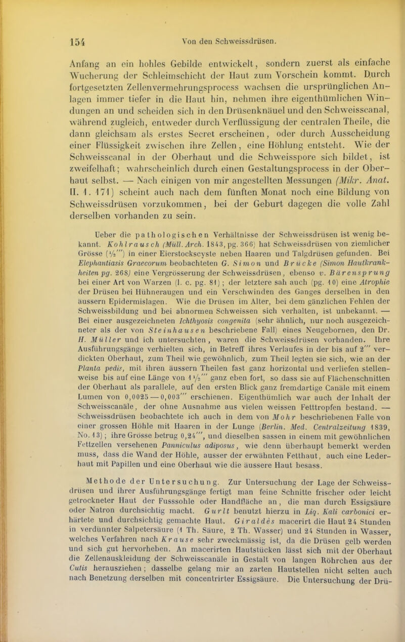 Anfang an ein hohles Gebilde entwickelt, sondern zuerst als einfache Wucherung der Schleimschicht der Haut zum Vorschein kommt. D.urch fortgesetzten Zellenvermehrungsprocess wachsen die ursprünglichen An- lagen immer tiefer in die Haut hin, nehmen ihre eigentümlichen Win- dungen an und scheiden sich in den Drüsenknäuel und den Schweisseanal, wahrend zugleich, entweder durch Verflüssigung der centralen Theile, die dann gleichsam als erstes Secret erscheinen, oder durch Ausscheidung einer Flüssigkeit zwischen ihre Zellen, eine Höhlung entsteht. Wie der Schweisscanal in der Oberhaut und die Schweisspore sich bildet, ist zweifelhaft; wahrscheinlich durch einen Gestaltungsprocess in der Ober- haut selbst. — Nach einigen von mir angestellten xMessungen (Mikr. Anat. II. 1. 171) scheint auch nach dem fünften Monat noch eine Bildung von Schweissdrüsen vorzukommen, bei der Geburt dagegen die volle Zahl derselben vorhanden zu sein. Ueber die pathologischen Verhältnisse der Schweissdrüsen ist wenig be- kannt. Kohlrausch (Müll.Arch. 1843, pg. 366) hat Schweissdrüsen von ziemlicher Grösse (Vi') in einer Eierstockscyste neben Haaren und Talgdrüsen gefunden. Bei Elephantiasis Graecorum beobachteten G. Simon und Brücke (Simon Haulkrank- heitenpg. 268j eine Vergrösserung der Schweissdrüsen, ebenso v. Bärensprung bei einer Art von Warzen (1. c. pg. 81) ; der letztere sah auch (pg. 10) eine Atrophie der Drüsen bei Hühneraugen und ein Verschwinden des Ganges derselben in den äussern Epidermislagen. Wie die Drüsen im Alter, bei dem gänzlichen Fehlen der Schweissbildung und bei abnormen Schweissen sich verhalten, ist unbekannt. — Bei einer ausgezeichneten Ichthyosis congenita (sehr ähnlich, nur noch ausgezeich- neter als der von Ste inhaus en beschriebene Fall) eines Neugebornen, den Dr. H. Müller und ich untersuchten, waren die Schweissdrüsen vorhanden. Ihre Ausführungsgänge verhielten sich, in Betreff ihres Verlaufes in der bis auf 2' ver- dickten Oberhaut, zum Theil wie gewöhnlich, zum Theil legten sie sich, wie an der Planta pedis, mit ihren äussern Theilen fast ganz horizontal und verliefen stellen- weise bis auf eine Länge von 1 l/a' ganz eben fort, so dass sie auf Flächenschnitten der Oberhaut als parallele, auf den ersten Blick ganz fremdartige Canäle mit einem Lumen von 0,0025 — 0,003' erschienen. Eigentümlich war auch der Inhalt der Schweisscanäle, der ohne Ausnahme aus vielen weissen Fetttropfen bestand. — Schweissdrüsen beobachtete ich auch in dem von Moh r beschriebenen Falle von einer grossen Höhle mit Haaren in der Lunge [Berlin. Med. Centraizeitung 1839, No. 13); ihre Grösse betrug 0,24', und dieselben sassen in einem mit gewöhnlichen l'Yttzellen versehenen Panniculus adiposus, wie denn überhaupt bemerkt werden muss, dass die Wand der Höhle, ausser der erwähnten Fetthaut, auch eine Leder- haut mit Papillen und eine Oberhaut wie die äussere Haut besass. Methode der Untersuchung. Zur Untersuchung der Lage der Schweiss- drüsen und ihrer Ausführungsgänge fertigt man feine Schnitte frischer oder leicht getrockneter Haut der Fusssohle oder Handfläche an , die man durch Essigsäure uder Natron durchsichtig macht. Gurlt benutzt hierzu in Liq. Kali carbonici er- härtete und durchsichtig gemachte Haut. Giraldes macerirt die Haut 24 Stunden in verdünnter Salpetersäure (1 Th. Säure, 2 Th. Wasser) und 24 Stunden in Wasser, welches Verfahren nach Krause sehr zweckmässig ist, da die Drüsen gelb werden und sich gut hervorheben. An macerirten Hautstücken lässt sich mit der Oberhaut die Zellenauskleidung der Schweisscanäle in Gestalt von langen Röhrchen aus der Cutis herausziehen ; dasselbe gelang mir an zarten Hautstellen nicht selten auch nach Benetzung derselben mit concentrirter Essigsäure. Die Untersuchung der Drü-