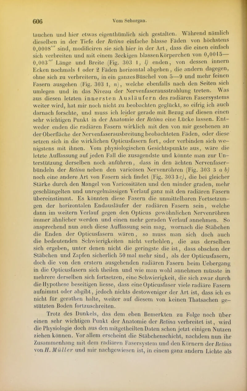 tauchen und hier etwas eigenthUmlich sich gestalten. Während nämlich dieselben in der Tiefe der Retina einfache blasse Fäden von höchstens 0,0008' sind, modificiren sie sich hier in der Art, dass die einen einfach sich verbreiten und mit einem 3eckigen blassen Körperchen von 0,0015— 0,003' Länge und Breite (Fig. 303 1, l) enden, von dessen innern Ecken nochmals \ oder 2 Fäden horizontal abgehen, die andern dagegen, ohne sich zu verbreitern, in ein ganzes Büschel von 5—9 und mehr feinen Fasern ausgehen (Fig. 303 1, n), welche ebenfalls nach den Seiten sich umlegen und in das Niveau der Nervenfaserausstrahlung treten. Was aus diesen letzten innersten Ausläufern des radiären Fasersystems weiter wird, hat mir noch nicht zu beobachten geglückt, so eifrig ich auch darnach forschte, und muss ich leider gerade mit Bezug auf diesen einen sehr wichtigen Punkt in der Anatomie der Retina eine Lücke lassen. Ent- weder enden die radiären Fasern wirklich mit den von mir gesehenen an der Oberfläche der Nervenfaserausbreitung beobachteten Fäden, oder diese setzen sich in die wirklichen Opticusfasern fort, oder verbinden sich we- nigstens mit ihnen. Vom physiologischen Gesichtspunkte aus, wäre die letzte Auffassung auf jeden Fall die zusagendste und könnte man zur Un- terstützung derselben noch anführen, dass in den ächten Nervenfaser- bündeln der Retina neben den varicösen Nervenröhren (Fig. 303 3 a b) noch eine andere Art von Fasern sich findet (Fig. 303 3cj, die bei gleicher Stärke durch den Mangel von Varicositäten und den minder graden, mehr geschlängelten und unregelmässigen Verlauf ganz mit den radiären Fasern übereinstimmt. Es könnten diese Fasern die unmittelbaren Fortsetzun- gen der horizontalen Endausläufer der radiären Fasern sein, welche dann im weitern Verlauf gegen den Opticus gewöhnlichen Nervenröhren immer ähnlicher werden und einen mehr geraden Verlauf annehmen. So ansprechend nun auch diese Auffassung sein mag, wornach die Stäbchen die Enden der Opticusfasern wären, so muss man sich doch auch die bedeutenden Schwierigkeiten nicht verhehlen, die aus derselben sich ergeben, unter denen nicht die geringste die ist, dass obschon der Stäbchen und Zapfen sicherlich 50 mal mehr sind, als der Opticusfasern, doch die von den erstem ausgehenden radiären Fasern beim Uebergang in die Opticusfasern sich theilen und wie man wohl annehmen müsste in mehrere derselben sich fortsetzen, eine Schwierigkeit, die sich zwar durch die Hypothese beseitigen Hesse, dass eineOpticusfaser viele radiäre Fasern aufnimmt oder abgibt, jedoch nichts destoweniger der Art ist, dass ich es nicht für gerathen halte, weiter auf diesem von keinen Thatsachen ge- stutzten Boden fortzuschreiten. Trotz des Dunkels, das dem eben Bemerkten zu Folge noch über einen sehr wichtigen Punkt der Anatomie der Retina verbreitet ist, wird die Physiologie doch aus den mitgeteilten Daten schon jetzt einigen Nutzen ziehen können. Vor allem erscheint die Stäbchenschicht, nachdem nun ihr Zusammenhang mit dem radiären Fasersystem und den Körnern der Retina von#. Müller und mir nachgewiesen ist, in einem ganz andern Lichte als