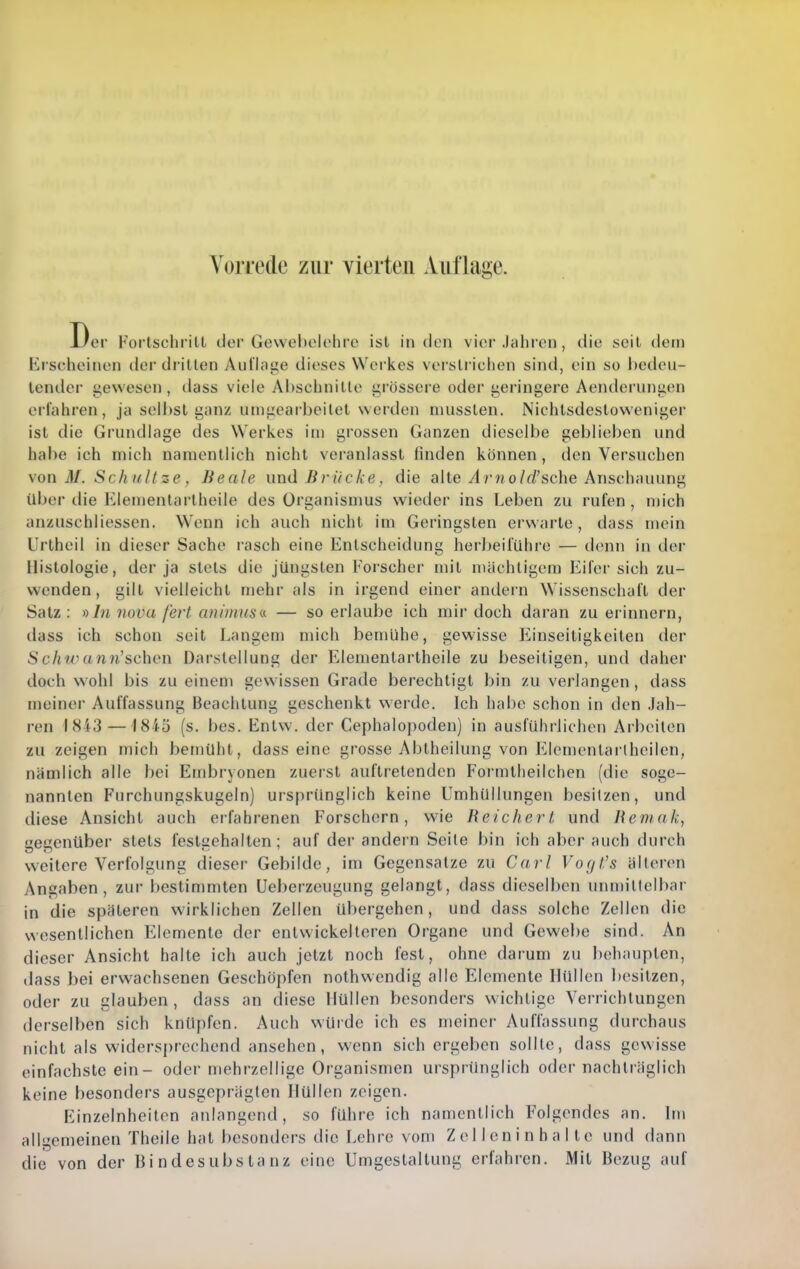 Vorrede zur vierten Auflage. Der Forlschrill der Gewohelohre isl in den vier .hdireu, die seit dem Erscheinen der drillen Aiilhige dieses Werkes verslrichen sind, ein so l)edeii- lender gewesen, dass viele Abschnille grössere oder geringere Aenderungen erfahren, ja selbst ganz umgearbeitet werden musslen. Nichtsdestoweniger ist die Grundlage des Werkes im grossen Ganzen dieselbe geblieben und habe ich mich namentlich nicht veranlasst finden können, den Versuchen \on M. Schnitze, Beeile und Brücke, die alte/!/■?/o/rf'sche Anschauung über die Elementarlheile des Organismus wieder ins Leben zu rufen, mich anzuschliessen. Wenn ich auch nicht im Geringsten erwarte, dass mein Unheil in dieser Sache rasch eine Entscheidung herbeiführe — denn in der Histologie, der ja stets die jüngsten F'orscher mit mächtigem Eifer sich zu- wenden, gill vielleicht mehr als in irgend einer andern Wissenschaft der Satz: y)In nova fert animusa- — so erlaube ich mir doch daran zu erinnern, dass ich schon seit I^angem mich bemühe, gewisse Einseitigkeiten der Schtvann'schon Darstellung der Elementartheile zu beseitigen, und daher doch wohl bis zu einem gewissen Grade berechtigt bin zu verlangen , dass meiner Auffassung Beachtung geschenkt werde. Ich habe schon in den Jah- ren 1843 — 1815 (s. bes. Entw. der Cephalopoden) in ausführlichen Arbeiten zu zeigen mich bemüht, dass eine grosse Abtheilung von Elemenlai'lheilen, nämlich alle bei Embryonen zuerst auftretenden Formtlieilchen (die soge- nannten Furchungskugeln) ursprünglich keine Umhüllungen besitzen, und diese Ansicht auch erfahrenen Forschorn, w'ie Reichert und Jiemak, ueuenüber stets festachalten; auf der andei n Seile bin ich aber auch durch weitere Verfolgung dieser Gebilde, im Gegensatze zu Carl Vogt's älteren Angaben, zur bestimmten Ueberzcugung gelangt, dass dieselben unmillelbar in die späteren wirklichen Zellen übergehen, und dass solche Zellen die wesentlichen Elemente der entwickelteren Organe und Gewebe sind. An dieser Ansicht halte ich auch jetzt noch fest, ohne darum zu behaupten, dass bei erwachsenen Geschöpfen nothwendig alle Elemente Hüllen besitzen, oder zu glauben, dass an diese Hüllen besonders wichtige Verrichtungen derselben sich knüpfen. Auch wUide ich es meiner Auffassung durchaus nicht als widersprechend ansehen, wenn sichergeben sollte, dass gewisse einfachste ein- oder mehrzellige Organismen ursprünglich oder nachträglich keine besonders ausgeprägten Hüllen zeigen. Einzelnheilen anlangend, so führe ich namentlich Folgendes an. Im allgemeinen Theile hat besonders die Lehre vom Z e 11 e n i n h a 11 e und dann die von der Bindesubstanz eine Umgestaltung erfahren. Mit Bezug auf