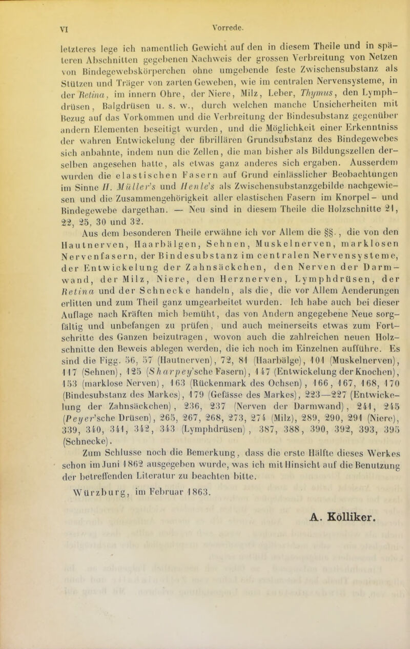 Vorrede. letzteres lege ich namentlich Gewicht auf den in diesem Theile und in spä- teren Abschnitlen gegebenen Nachweis der grossen Verbreitung von Netzen von Bindegcwebskörperchen ohne umgebende feste Zwischensubstanz als Stützen und Träger von zarten Geweben, w ie im centralen Nervensysteme, in dcv nclina, im innernOhre, der Niere, Milz, Leber, Thymus, den Lymph- drüsen, BalgdrUsen u. s. w., durch welchen manche Unsicherheiten mit Bezug auf das Vorkommen und die Verbreitung der Bindesubstanz gegenüber andern Elementen beseitigt wurden, und die Möglichkeit einer Erkenntniss der wahren Entwickelung der fibrillaren Grundsubslanz des Bindegewebes sich anbahnte, indem nun die Zellen, die man bisher als Bildungszellen der- selben angesehen hatte, als etwas ganz anderes sichergaben. Ausserden) wurden die elastischen Fasern auf Grund einlässiicher Beobachtungen im Sinne //. Müller's und Jlenle's als Zwischensubstanzgebilde nachgewie- sen und die Zusammengehörigkeit aller elastischen Fasern im Knorpel- und Bindegewebe dargethan. — Neu sind in diesem Theile die Holzschnitte 21, 22, 25. 30 und 32. Aus dem besonderen Theile erwähne ich vor Allem die §§. , die von den Hautnerven, Haarbälgen, Sehnen, Muskelnerven, marklosen Nervenfasern, der Bindesubstanz im centralen Nervensysteme, der Entwickelung der Z a hnsäckchen, den Nerven der Darm- wand, der Milz, Niere, den Herznerven, Lymphdrüsen, der Retina und der Schnecke handeln, als die, die vor Allem Aenderungen erlitten und zum Theil ganz umgearbeitet wurden. Ich habe auch bei dieser Auflage nach Kräften mich bemüht, das von Andern angegebene Neue sorg- fältig und unbefangen zu prüfen, und auch meinerseits etwas zum Fort- schritte des Ganzen beizutragen, wovon auch die zahlreichen neuen Holz- schnitte den Beweis ablegen werden, die ich noch im Einzelnen aufführe. Es sind die Figg. 56, 57 (Haulnerven), 72, 81 (Haarbälge), 101 (Muskelnerven), 117 (Sehnen), 125 [S harpey'sehe Yasevn), 1 47 (Entwickelung der Knochen), 153 (marklose Nerven), 163 (Rückenmark des Ochsen) , 166, 167, 168, 170 (Bindesubstanz des Markes), 179 (Gefässe des Markes), 223—227 (Entwicke- lung der Zahnsäckchen) , 236, 237 (Nerven der Darmwand), 241, 2i5 (P eye/-'sehe Drüsen), 265, 267, 268, 273, 274 (Milz), 289, 290, 291 (Niere), 339, 340, 341, 342, 343 (Lymphdrüsen), 387, 388, 390, 392, 393, 395 (Schnecke). Zum Schlüsse noch die Bemerkung, dass die erste Hälfte dieses Werkes schon im Juni 1862 ausgegeben wurde, was ich mit Hinsicht auf die Benutzung der betreffenden Literatur zu beachten bitte. Würzburg, im Februar 1863. A. Kölliker.