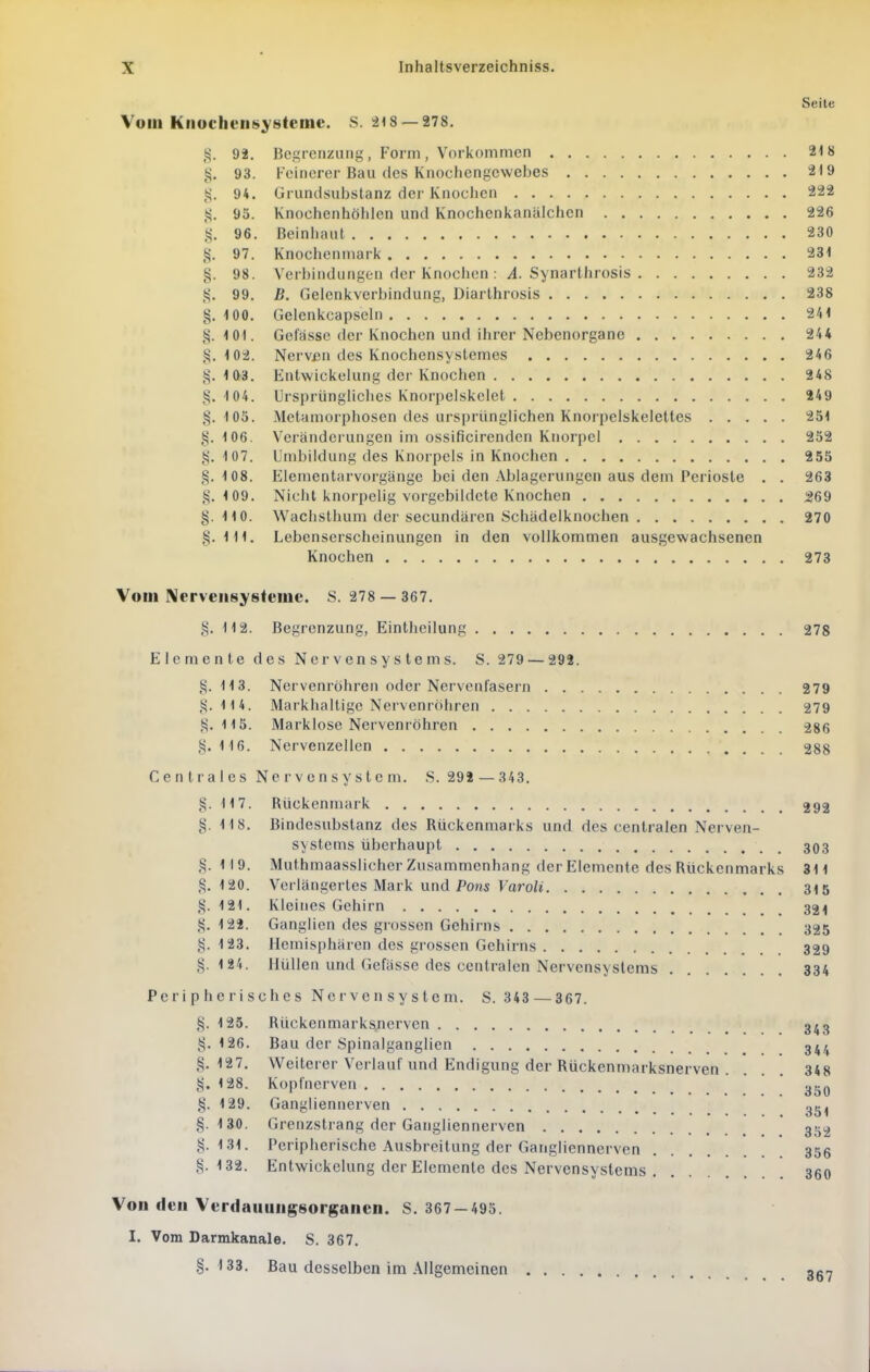 Seite Vom Kiiochcns^'steme. S. 318 — 278. g. 92. Begrenzung, Form, Vorkommen 218 i^. 93. Feinerer Bau des Knocliengewebes 219 tj. 94. Gruncisubstanz der Knochen 222 95. Knochenhöhlen und Knochcnkanalchcn 226 96. Beinhaut 230 i^. 97. Knochenmark 231 §. 98. Verbindungen der Knochen : y4. Synarthrosis 232 99. B. Gelenkverbindung, Diarthrosis 238 §.100. Gelenkcapsehi 241 §.101. Gelasse der Knochen und ihrer Nebenorganc 244 §. 102. Nerv£n des Knochensystemes 246 §. 103. Entwickelung der Knochen 248 §. 104. Ursprüngüches Knorpelskclet 249 §.103. Metamorphosen des ursprünglichen Knorpelskeletles 251 §. 106. Veränderungen im ossificirendcn Knorpel 252 §. 107. Umbildung des Knoipels in Knochen 255 §.108. Elementarvorgänge bei den Ablagerungen aus dem Perioste . . 263 §.109. Nicht knorpelig vorgebildete Knochen 269 §. 110. Waclistlium der secundärcn Schädelknochen 270 §.111. Lebenserscheinungen in den vollkommen ausgewachsenen Knochen 273 Vom IMerveiisysteme. S. 278 — 367. §. 112. Begrenzung, Einthcilung 278 Elemente des Nervensystems. S. 279 — 292. §.113. Nervenröhren oder Nervenfasern 279 §.114. Markhaltige Nervenröhren 279 §.115. Marklose Nervenröhren 286 §.116. Nervenzellen 28g Centrales Nervensystem. S. 298 — 343. §. 117. Rückenmark 292 §. 118. Bindesubstanz des Rückenmarks und des centralen Nerven- systems überhaupt 303 §. 119. Muthmaasslicher Zusammenhang der Elemente des Rückenmarks 311 §. 120. Verlängertes Mark und Pohs Varoli 315 §.121. Kleines Gehirn 32i| §. 122. Ganglien des grossen Gehirns 325 §. 123. Hemisphären des gi'ossen Gehirns 329 §.124. Hüllen und Gefässe des centralen Nervensystems 334 Peripherisches Nervensystem. S. 343 — 367. §. 125. Rücken marksjierven 3^3 §.126. Bau der Spinalganglien 344 §.127. Weiterer Verlauf und Endigung der Rückenmarksnerven . ... 348 §. 128. Kopfnerven §. 129. Gangliennerven §.130. Grenzslrang der Gangliennerven 35^ §.131. Peripherische Ausbreitung der Gangliennerven 356 §.132. Entwickelung der Elemente des Nervensystems 350 Von den Verdaiiungsorgaiien. S. 367-493. I. Vom Darmkanale. S. 367. §.133. Bau desselben im Allgemeinen «e.