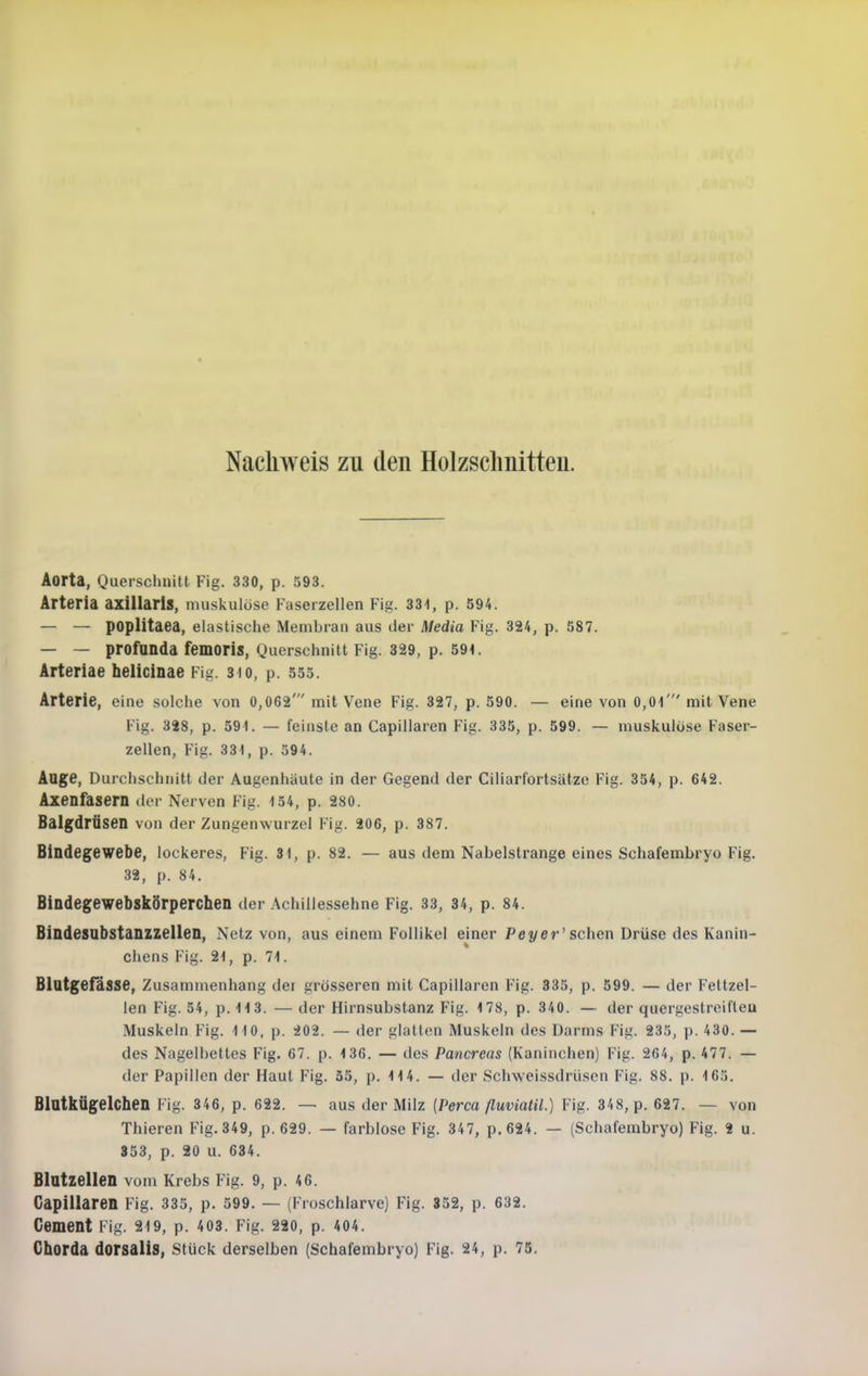 Nachweis zu den Holzschnitten. Aorta, Querschnitt Fig. 330, p. 593. Arteria axiUaris, muskulöse Faserzellen Fig. 331, p. 594. — — poplitaea, elastische Membran aus der Media Fig. 324, p. 587. — — profunda femoris, Querschnitt Fig. 329, p. 591. Arteriae helicinae Fig. 3 io, p. 555. Arterie, eine solche von 0,062' mit Vene Fig. 327, p. 590. — eine von 0,01' mit Vene Fig. 328, p. 591. — feinste an Capillaren Fig. 335, p. 599. — muskulöse Faser- zellen, Fig. 331, p. 394. Aage, Durchschnitt der Augenhaute in der Gegend der Ciliarfortsätze Fig. 354, p. 642. Axenfasern der Nerven Fig. 154, p. 280. Balgdrüsen von der Zungenwurzcl Fig. 206, p. 387. Bindegewebe, lockeres, Fig. 31, p. 82. — aus dem Nabelstrange eines Schafembryo Fig. 32, p. 84. Bindegewebskörperchen der .Achillessehne Fig. 33, 34, p. 84. Bindesubstanzzellen, Netz von, aus einem Follikel einer Peyer' sehen Drüse des Kanin- chens Fig. 21, p. 71. Blutgefässe, Zusammenhang dei grösseren mit Capillaren Fig. 335, p. 599. — der Feltzel- len Fig. 54, p. 113. — der Hirnsubstanz Fig. 178, p. 340. — der quergestreifteu Muskeln Fig. 110, p. 202. — der glatten Muskeln des Darms Fig. 235, p. 430. — des Nagelbettes Fig. 67. p. 136. — des Pancreas (Kaninchen) Fig. 264, p. 477. — der Papillen der Haut Fig. 35, p. 114. — der Schweissdrüsen Fig. 88. p. 165, BlatkÜgelchen Fig. 346, p. 622. — aus der Milz {Perca ßuvialil.) Fig. 348, p. 627. — von Thieren Fig. 349, p. 629. — farblose Fig. 347, p.624. — (Schafembryo) Fig. 2 u. 353, p. 20 u. 634. Blutzellen vom Krebs Fig. 9, p. 46. CapiUaren Fig. 335, p. 599. — (Froschlarve) Fig. 352, p. 632. Cement Fig. 219, p. 403. Fig. 220, p. 404. Chorda dorsalis, stück derselben (Schafembryo) Fig. 24, p. 75.