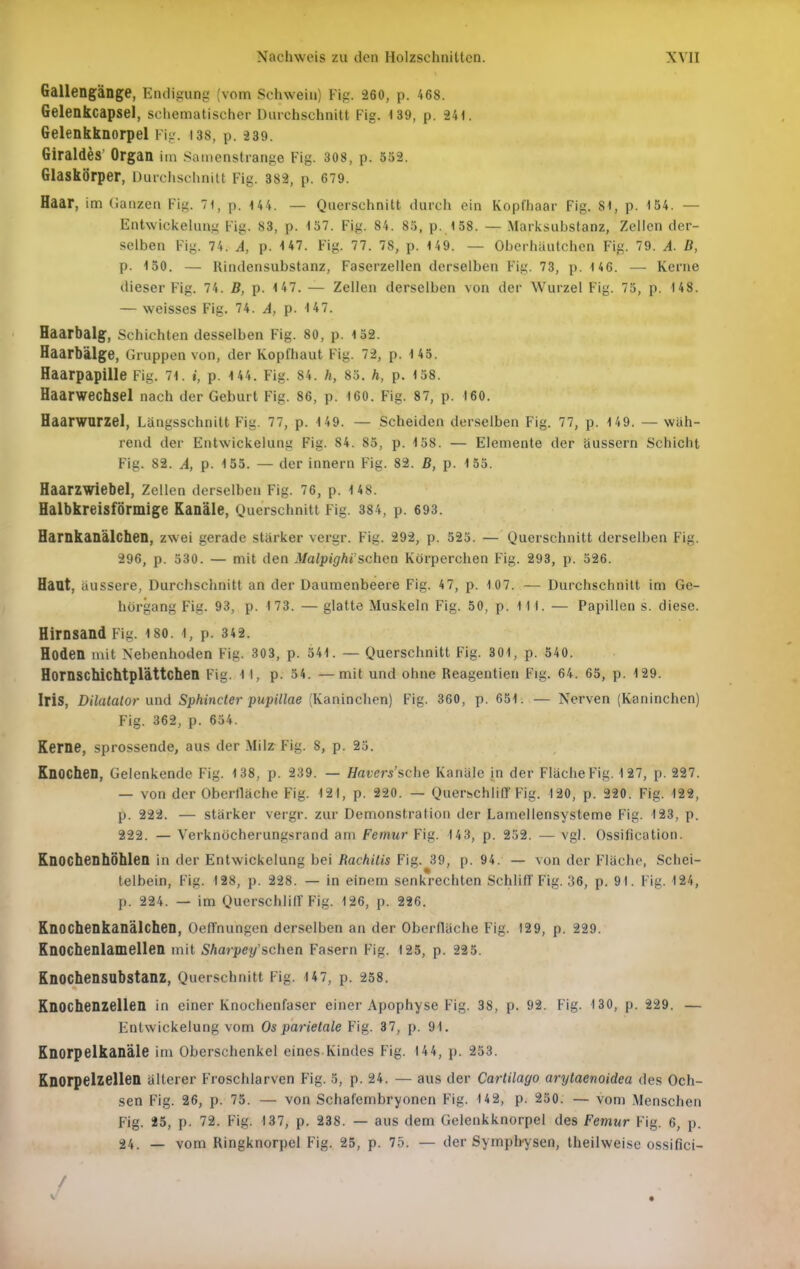 Gallengänge, Endigung (vom Schwein) Fig. 260, p. 468. Gelenkcapsel, schematischer Durchschnitt Fig. 139, p. 241. Gelenkknorpel Vvj. 138, p. 239. Giraldes' Organ im Samenstrange Fig. 308, p. 352. Glaskörper, Durclisclinltt Fig. 382, p. 679. Haar, im Ganzen Fig. 71, p. U4. — Querschnitt durch ein Kopfhaar Fig. 81, p. 154. — Entwickelung Fig. 83, p. 157. Fig. 84. 85, p. 158. — Marlisubstanz, Zellen der- selben Fig. 74. A, p. U7. Fig. 77. 78, p. 149. — Obcrhiiutchen Fig. 79. A. B, p. 150. — Rindensubstanz, Faserzellen derselben Fig. 73, p. 146. — Kerne dieser Fig. 74. B, p. 147. — Zellen derselben von der Wurzel Fig. 75, p. 148. — weisses Fig. 74. A, p. 147. Haarbalg, Schichten desselben Fig. 80, p. 152. Haarbälge, Gruppen von, der Kopfhaut Fig. 72, p. 1 45. Haarpapille Fig. 71. i, p. 144. Fig. 84. h, 83. h, p. 158. Haarwechsel nach der Geburt Fig. 86, p. 160. Fig. 87, p. 160. Haarwurzel, Längsschnitt Fig. 77, p. 149. — Scheiden der.selben Fig. 77, p. 149. — wäh- rend der Entwickelung Fig. 84. 85, p. 158. — Elemente der äussern Schicht Fig. 82. A, p. 155. — der Innern Fig. 82. B, p. 135. Haarzwiebel, Zellen derselben Fig. 76, p. 148. Halbkreisförmige Kanäle, Querschnitt Fig. 384, p. 693. Harnkanälchen, zwei gerade starker vergr. Fig. 292, p. 525. — Querschnitt derselben Fig. 296, p. 530. — mit den MalpigM'schea Körperchen Fig. 293, p. 526. Haut, äussere, Durchsclmitt an der Daumenbeere Fig. 47, p. 107. — Durchschnitt im Ge- hörgang Fig. 93, p. 173. — glatte Muskeln Fig. 50, p. III. — Papillen s. diese. Hirnsand Fig. 180. 1, p. 342. Hoden mit Nebenhoden Fig. 303, p. 541. — Querschnitt Fig. 301, p. 540. Hornschichtplättchen Fig. 1 1, p- 54. —mit und ohne Reagentien Fig. 64. 65, p. 129. Iris, Dilatalor und Sphincter pupillae (Kaninchen) Fig. 360, p. 651. — Nerven (Kaninchen) Fig. 362, p. 654. Kerne, sprossende, aus der Milz Fig. 8, p. 23. Knochen, Gelenkende Fig. 138, p. 239. — Havers'sche Kanäle in der Fläche Fig. 127, p. 227. — von der Oberfläche Fig. 121, p. 220. — Querschliff Fig. 120, p. 220. Fig. 122, p. 222. — stärker vergr. zur Demonstration der Lamellensysteme Fig. 123, p. 222. — Verknöcherungsrand am Femur Fig. 143, p. 252. — vgl. Ossification. Knochenhöhlen in der Entwickelung bei Rackilis Fig. 39, p. 94. — von der Fläche, Schei- telbein, Fig. 128, p. 228. — in einem senkrechten Schlill'Fig. 36, p. 9t. Fig. 124, p. 224. — im Querschliir Fig. 126, p. 226. Knochenkanälchen, OefTnungen derselben an der Oberfläche Fig. 129, p. 229. Knochenlamellen mit Sharpey schen Fasern Fig. 125, p. 225. Knochensubstanz, Querschnitt Fig. 147, p. 238. Knochenzellen in einer Knochenfaser einer Apophyse Fig. 38, p. 92. Fig. 130, p. 229. — Entwickelung vom Os parietale Fig. 37, p. 91. Knorpelkanäle im Oberschenkel eines Kindes Fig. 144, p. 253. Knorpelzellen älterer Froschlarven Fig. 3, p. 24. — aus der Cartilago arytaenoidea des Och- sen Fig. 26, p. 75. — von Schafembryonen Fig. 142, p. 250. — vom Menschen Fig. 25, p. 72. Fig. 137, p. 238. — aus dem Gelenkknorpel des Femur Fig. 6, p. 24. — vom Ringknorpel Fig. 25, p. 75. — der Symphysen, theilweise ossifici- /