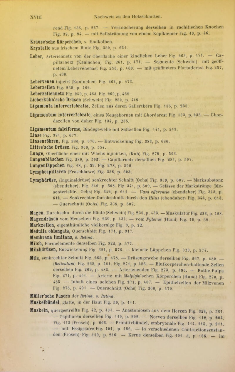 rend Fig. 136, p. 237. — Verknöcherung derselben in rachitischen Knochen Fig. 39, p. 94. — mit Saftströniung von einem Kopfkiemer Fig. 10, p. 46. Krause sche Körperchen, s. Endkolben. Krystalle aus irischem Blute Fig. 350, p. 631. Leber, Arteriennetz von der Oberfläche einer kindlichen Leber Fig. 263, p. 474. — Ca- pillarnelz (Kaninchen) Fig. 261, p. 471. — Segmente (Schwein): mit geöff- netem Lebervenenast Fi^. 256, p. 460. — mit geöffnetem Pl'ortaderast Fig. 257, p. 460. Lebervenen iujicirt (Kaninchen) Fig. 262, p. 473. Leberzellen Fig. 258, p. 462. Leberzellennetz Fig. 259, p. 463. Fig. 260, p. 46S. Lieberkühn'sche Drüsen (Schwein) Fig. 250, p. 449. Ligamenta intervertebralia, Zellen aus deren Gallertkern Fig. 133, p 235. Ligamentum intervertebrale, eines Neugebornen mit Chordarest Fig. 133, p. 235. — Chor- dazellen von daher Fig. 134, p. 235. Ligamentum falciforme, Bindegewebe mit Saftzellen Fig. 141, p. 243. Linse Fig. 381, p. 677. Linsenröhren, Fig. 380, p. 676. — Entwickelung Fig. 383, p. 686. Littre'sche Drüsen Fig. 309, p. S54. Lange, Oborlläche einer mit Wachs injicirten, (Kuh) Fig. 279, p. 503. Lungenbläschen Fig. 280, p. 505. — Capillarnetz derselben Fig. 281, p. 507. Lungenläppchen Fig. is, p. 59. Fig. 278, p. 502. Lymphcapillaren (Froschlar.ve) Fig. 336, p. 603. Lymphdrüse, (Inguinaldrüse) senkrechter Schnitt (Ochs) Fig. 339, p. 607. — Marksubstanz (ebendaher), Fig. 340, p. 608. Fig. 341, p. 609. — Gefässe der Markstränge (Me- senterialdr., Ochs) Fig. 342, p. 611. — Vasa efferentia (ebendaher) Fig. 343, p. 612. — Senkrechter Durchschnitt durch den Hilus (ebendaher) Fig. 34A, p. 613. — Querschnitt (Ochs) Fig. 338, p. 607. Magen, Durchschn. durch die Häute (Schwein) Fig. 238, p. 433. — Muskulatur Fig. 233, p. 428. Magendrüsen vom Menschen Fig. 239, p. 434. — vom Pylorus (Hund) Fig. 19, p. 59. Markzellen, cigenthümliche vielkernige Fig. 3, p. 22. Medulla oblongata, Querschnitt Fig. 171, p, 317. Membrana limitans, s. Beiina. Milch, Formelemente derselben Fig. 322, p. 577. Milchdrüsen, Entwickelung Fig. 321, p. 576. — kleinste Läppchen Fig. 320, p. 574. Milz, senkrechter Schnitt Fig. 263, p. 478. —Drüsengewebo derselben Fig. 267, p. 480. {Reticulum) Fig. 268, p. 481. Fig. 271, p. 486. — Blutkürperchen-haltende Zellen derselben Fig. 269, p. 483. — Arterienenden Fig. 273, p. 490. — Rothe Pulpa Fig. 274, p. 491. — Arterie mit Malpight sehen Körperchen (Hund) Fig. 270, p. 485. — Inhalt eines solchen Fig. 272, p. 487. — Epithelzellen der Milzvenen Fig. 275, p. 491. — Querschnitt (Ochs) Fig. 266, p. 479. Müller'sche Fasern der Retina, s. Retina. Muskelbündel, glatte, in der Haut Fig. 50, p. III. Muskeln, quergestreifte Fig. 42, p. 101. — Anastomosen aus dem Herzen Fig. 323, p. 581. — Capillaren derselben Fig. 110, p. 202. — Nerven derselben Fig. 112, p. 204. Fig. 113 (Frosch), p. 206. — Primitivbündel, embryonale Fig. 114. 113, p. 211. — mit Essigsäure Fig. 101, p. 186. — in verschiedenen Contractionszustän- den (Frosch) Fig. 119, p. 216. — Kerne derselben Fig. 101. A, p. 186. — im