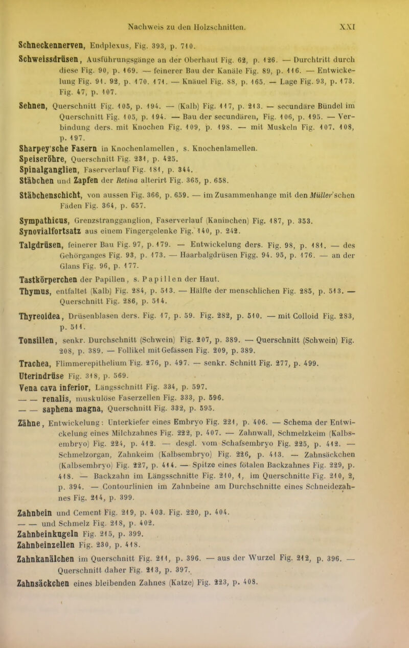 Schneckennemn, Endplexus, Fig. 393, p. 7io. Schweissdrüsen, Ausführungsgänge an der Oberhaut Fig. 62, p. 126. — Durchtritt durch diese Fig. 90, p. 169. — feinerer Bau der Kanäle Fig. 89, p. 116. — Entwicke- lung Fig. 91. 92, p. 170. 171. — Knäuel Fig. 88, p. 165. — Lage Fig. 93, p. 173. Fig. 47, p. 107. Sehnen, Querschnitt Fig. 105, p. 194. — (Kalb) Fig. 117, p. 213. — secundäre Bündel im Querschnitt Fig. 105, p. 194. —Bau der secundären, Fig. 106, p. 193. —Ver- bindung ders. mit Knochen Fig. 109, p. 198. — mit Muskeln Fig. 1 07. 1 08, p.197. Sharpey'sche Fasern in Knochenlamellen, s. Knochenlamellen. Speiseröhre, Querschnitt Fig. 231, p. 425. Spinalganglien, Faserverlauf Fig. 181, p. 34 4. Stäbchen und Zapfen der Retina alterirt Fig. 365, p. 658. Stäbchenschicht, von aussen Fig. 366, p. 659. — im Zusammenhange mit den Müller'schon Fäden Fig. 364, p. 657. Sympathicus, Grenzstrangganglion, Faserverlauf (Kaninchen) Fig. 187, p. 353. SynovialfortsatZ aus einem Fingergclenke Fig. 140, p. 242. Talgdrüsen, feinerer Bau Fig. 97, p. 179. — Entwickelung ders. Fig. 98, p. 181, — des Gehörganges Fig. 93, p. 173. — Haarbalgdrüsen Figg. 94. 95, p. 176. — an der Glans Fig. 96, p. 177. Tastkörperchen der Papillen, s. P a p i 11 e n der Haut. Thymus, entfaltet (Kalb) Fig. 284, p. 513. — Hälfte der menschlichen Fig. 285, p. 513. — Querschnitt Fig. 286, p. 514. Thyreoidea, Drüsenblasen ders. Fig. 17, p. 59. Fig. 282, p. 510. — mit Colloid Fig. 283, p. 511. Tonsillen, senkr. Durchschnitt (Schwein) Fig. 207, p. 389. — Querschnitt (Schwein) Fig. 208, p. 389. — Follikel mitGefässen Fig. 209, p. 389. Trachea, Flimmerepithelium Fig. 276, p. 497. — senkr. Schnitt Fig. 277, p. 499. Uterindrüse Fig. 3i8, p. 569. Vena cava inferior, Längsschnitt Fig. 334, p. 597. renalis, muskulöse Faserzellen Fig. 333, p. 596. saphena magna, Querschnitt Fig. 332, p. 595. Zähne, Entwickelung: Unterkiefer eines Embryo Fig. 221, p. 406. — Schema der Entwi- ckelung eines Milchzahnes Fig. 222, p, 407. — Zahnwall, Schmelzkeim (Kalbs- embryo) Fig. 224, p. 412. — desgl. vom Schafsembryo Fig. 225, p. 412. — Schmelzorgan, Zahnkeim (Kalbscmbryo) Fig. 226, p. 413. — Zahnsäckchen (Kalbsembryo) Fig. 227, p. 414. — Spitze eines fötalen Backzahnes Fig. 229, p. 418. — Backzahn im Längsschnitte Fig. 210, 1, im Querschnitte Fig. 210, 2, p. 394. — Contourlinien im Zahnbeine am Durchschnitte eines Schneidezah- nes Fig. 214, p. 399. Zahnbein und Cement Fig. 219, p. 4 03. Fig. 220, p. 404. und Schmelz Fig. 218, p. 402. Zahnbeinkngeln Fig. 215, p. 399. Zahnbeinzellen Fig. 230, p. 4i8. Zahnkanälchen im Querschnitt Fig. 211, p. 396. — aus der Wurzel Fig. 212, p. 396. — Querschnitt daher Fig. 213, p. 397. Zahnsäckchen eines bleibenden Zahnes (Katze) Fig. 223, p. 408.