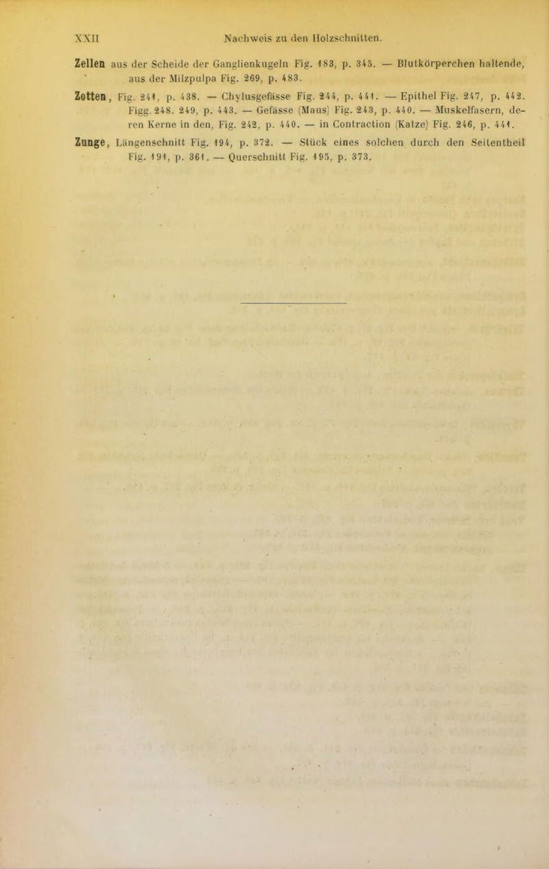 Zellen aus der Scheide der Ganglienkugeln Fig. 483, p. 345. — Blutkörperchen haltende, aus der Milzpulpa Fig. 269, p. 4 83. Zotten, Fig. 241, p. 438. — Chylusgefässe Fig. 244, p. 441. — Epithel Fig. 247, p. 442. Figg. 248. 249, p. 443. — Gefässe (Maus] Fig. 243, p. 440. — Muskelfasern, de- ren Kerne in den, Fig. 242, p. 440. — in Contraction (Katze) Fig. 246, p. 444. Zunge, Längenschnitt Fig. 194, p. 372. — Stück eines solchen durch den Seitentheil Fig. 194, p. 361. —Querschnitt Fig. 195, p. 373.