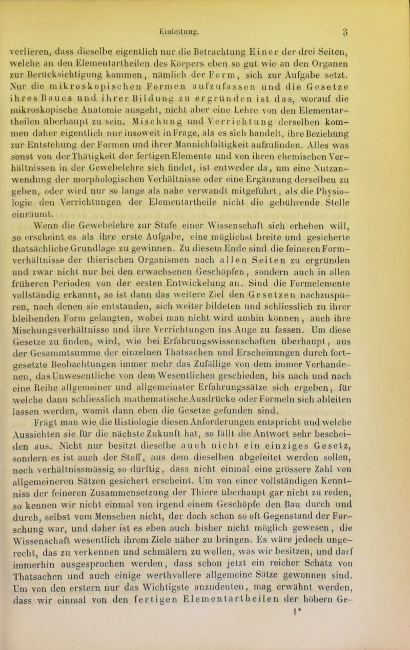 verlieren, dass dieselbe eigentlich nur die Betrachtung Einer der drei Seiten, welche an den Elementartheilen des Köi'pers eben so gut wie an den Organen zur Berücksichtigung kommen, nämlich der Form, sich zur Aufgabe setzt. Nur die mikroskopischen Formen aufzufassen und die Gesetze ihres Baues und ihrer Bildung zu ergründen ist das, worauf die mikroskopische Anatomie ausgeht, nicht aber eine Lehre von den Elementar- theilen überhaupt zu sein. Mischung und Verrichtung derselben kom- men daher eigentlich nur insoweit in Frage, als es sich handelt, ihre Beziehung zur Entstehung der Formen und ihrer Mannichfalligkeit aufzufinden. Alles was sonst von derThätigkeit der fertigen Elemente und von ihren chemischen Ver- hältnissen in der Gewebelehre sich findet, ist entweder da, um eine Nutzan- wendung der morphologischen Verhältnisse oder eine Ergänzung derselben zu geben, oder wird nur so lange als nahe verwandt milgeführt, als die Physio- logie den Verrichtungen der Elementartheile nicht die gebührende Stelle einräumt. Wenn die Gewebelehre zur Stufe einer Wissenschaft sich erheben will, so erscheint es als ihre erste Aufgabe, eine möglichst breite und gesicherte thatsächliche Grundlage zu gewinnen. Zu diesem Ende sind die feineren Form- verhältnisse der thierischen Organismen nach allen Seiten zu ergründen und zwar nicht nur bei den erwachsenen Geschöpfen, sondern auch in allen früheren Perioden von der ersten Entwickelung an. Sind die Formelemente vollständig erkannt, so ist dann das weitere Ziel den Gesetzen nachzuspü- ren, nach denen sie entstanden, sich weiterbildeten und schliesslich zu ihrer bleil)enden Form gelangten, wobei man nicht wird umhin können , auch ihre Mischungsverhältnisse und ihre Verrichtungen ins Auge zu fassen. Um diese Gesetze zu finden, wird, wie ])ei Erfahrungswissenschaften überhaupt, aus der Gesammtsumme der einzelnen Thatsachen und Erscheinungen durch fort- gesetzte Beobachtungen immer mehr das Zufällige von dem immer Vorhande- nen, das Unwesentliche von dem Wesentlichen geschieden, bis nach und nach eine Beihe allgemeiner und allgemeinster Erfahrungssätze sich ergeben, für welche dann schliesslich mathematischeAusdrücke oder Formeln sich ableiten lassen werden, womit dann eben die Gesetze gefunden sind. Frägt man wie die llistiologie diesen Anforderungen entspricht und welche Aussichten sie für die nächste Zukunft hat, so fällt die Antwort sehr beschei- den aus. Nicht nur besitzt dieselbe auch nicht ein einziges Gesetz, sondern es ist auch der Stoff, aus dem dieselben abgeleitet w'erdcn sollen, noch verhältnissmässig so dürftig, dass nicht einujal eine grössere Zahl von allgemeineren Sätzen gesichert erscheint. Um von einer vollständigen Kennt- niss der feineren Zusammensetzung der Thicre überhaupt gar nicht zu reden, so kennen wir nicht einmal von irgend einem Geschöpfe den Bau durch und durch, selbst vom Menschen nicht, der doch schon so oft Gegenstand der For- schung war, und daher ist es eben auch bisher nicht möglich gewesen , die Wissenschaft wesentlich ihrem Ziele näher zu bringen. Es wäre jedoch unge- recht, das zu verkennen und schmälern zu wollen, was wir besitzen, und dar f immerhin ausgesprochen werden, dass schon jetzt ein reicher Schatz von Thatsachen und auch einige werthvollere allgemeine Sätze gewonnen sind. Um von den erstem nur das Wichtigste anzudeuten, mag erwähnt werden, dass wir einmal von den fertigen Elementartheilen der höhern Ge-