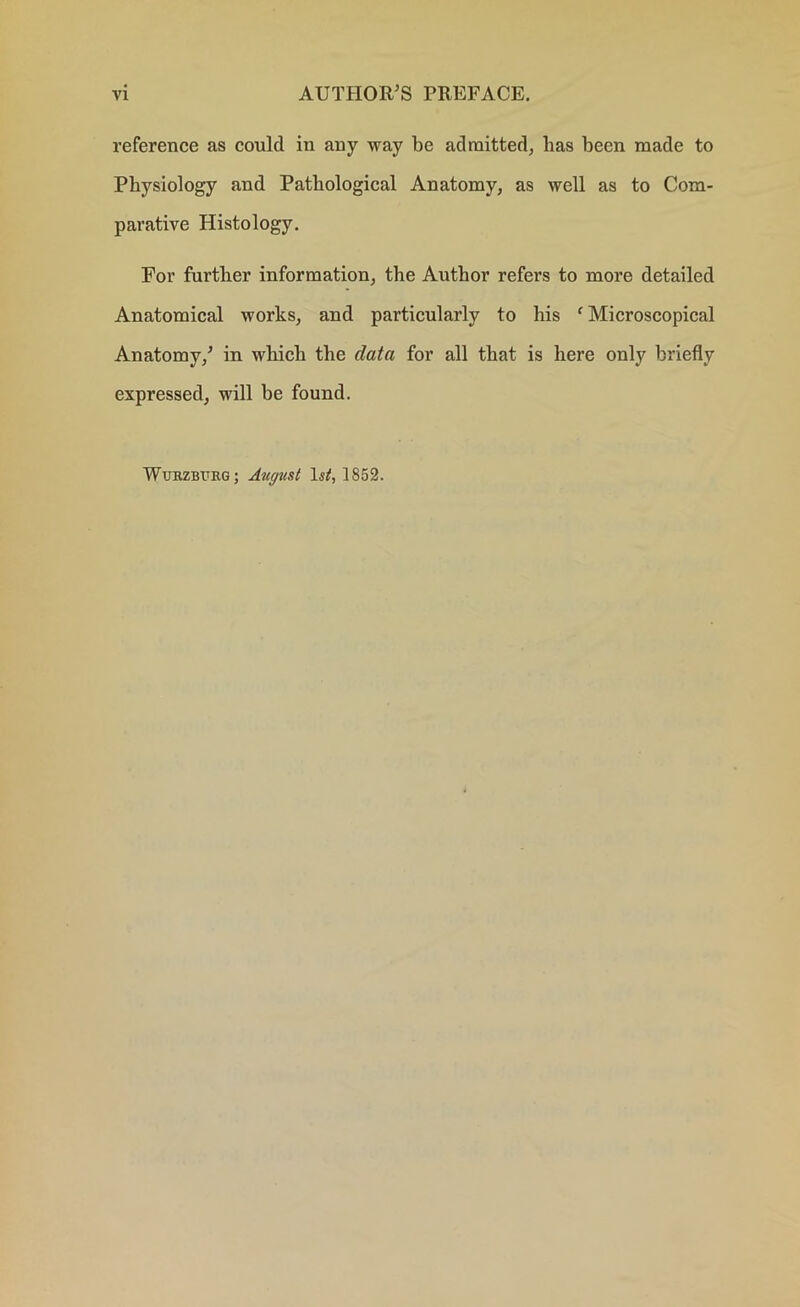 reference as could in any way be admitted, lias been made to Physiology and Pathological Anatomy, as well as to Com- parative Histology. For further information, the Author refers to more detailed Anatomical works, and particularly to his f Microscopical Anatomy/ in which the data for all that is here only briefly expressed, will be found. Wurzburg ; August 1^, 1852.