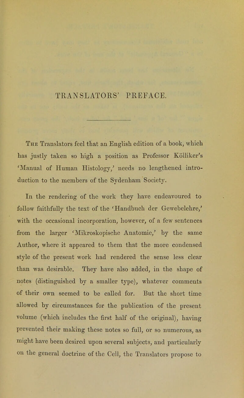 TRANSLATORS5 PREFACE. The Translators feel that an English edition of a book, which has justly taken so high a position as Professor KollikePs 'Manual of Human Histology/ needs no lengthened intro- duction to the members of the Sydenham Society. In the rendering of the work they have endeavoured to follow faithfully the text of the 'Handbuch der Gewebelehre/ with the occasional incorporation, however, of a few sentences from the larger 'Mikroskopische Anatomie/ by the same Author, where it appeared to them that the more condensed style of the present work had rendered the sense less clear than was desirable. They have also added, in the shape of notes (distinguished by a smaller type), whatever comments of their own seemed to be called for. But the short time allowed by circumstances for the publication of the present volume (which includes the first half of the original), having prevented their making these notes so full, or so numerous, as might have been desired upon several siabjects, and particularly on the general doctrine of the Cell, the Translators propose to