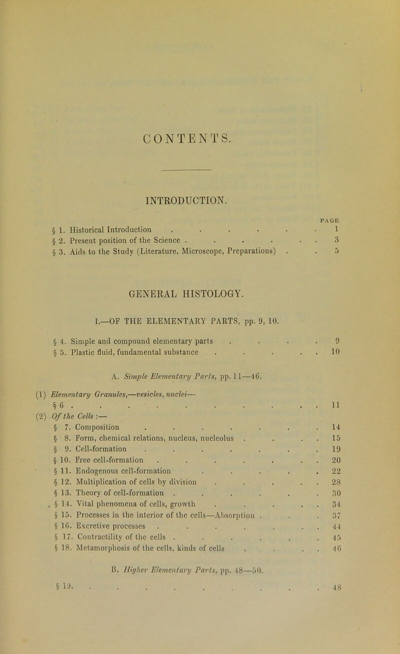 INTRODUCTION. PAGE § 1. Historical Introduction ...... 1 § 2. Present position of the Science . . . . . . 3 § 3. Aids to the Study (Literature, Microscope, Preparations) . . 5 GENERAL HISTOLOGY. I.—OF THE ELEMENTARY PARTS, pp. 9, 10. § 4. Simple and compound elementary parts .... 9 §5. Plastic fluid, fundamental substance . . . . . 10 A. Simple Elementary Parts, pp. 11—46. (1) Elementary Granules,—vesicles, nuclei— § 6 11 (2) Of the Cells § 7. Composition . . . . . . .14 § 8. Form, chemical relations, nucleus, nucleolus . . . . 15 § 9. Cell-formation . . . . . . .19 § 10. Free cell-formation . . . . . . . 20 § 11. Endogenous cell-formation . . . . .22 § 12. Multiplication of cells by division . . . . . 28 § 13. Theory of cell-formation . . . . . .30 . § 14. Vital phenomena of cells, growth . . . . . 34 § 15. Processes in the interior of the cells—Absorption . . .37 § 16. Excretive processes . . . . . . . 44 § 17. Contractility of the cells ...... 45 § 18. Metamorphosis of the cells, kinds of cells . . 46 B. Higher Elementary Parts, pp. 48—50. § 19. 48