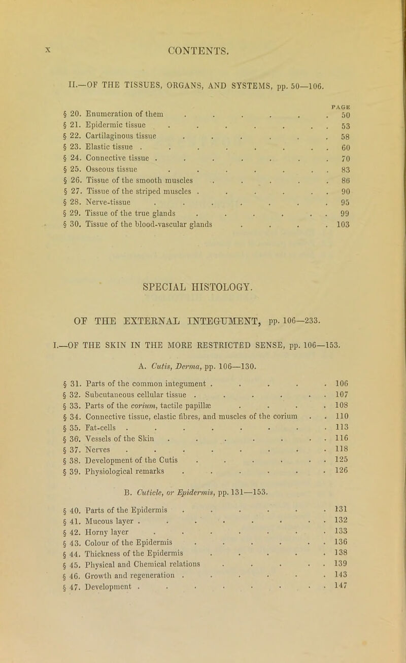 II.—OF THE TISSUES, ORGANS, AND SYSTEMS, pp. 50—106. PAGE § 20. Enumeration of them . . . . . .50 § 21. Epidermic tissue . . . . . . . 53 § 22. Cartilaginous tissue ...... 58 § 23. Elastic tissue . . . . . . . . 60 § 24. Connective tissue ....... 70 § 25. Osseous tissue . . . . . . . 83 § 26. Tissue of the smooth muscles . . . . .86 § 27. Tissue of the striped muscles . . . . . . 90 § 28. Nerve-tissue ....... 95 § 29. Tissue of the true glands . . . . . . 99 § 30. Tissue of the blood-vascular glands .... 103 SPECIAL HISTOLOGY. OP THE EXTERNAL INTEGUMENT, PP- 106-233. I.—OF THE SKIN IN THE MORE RESTRICTED SENSE, pp. 106—153. A. Cutis, Derma, pp. 106—130. § 31. Parts of the common integument . . . . .106 § 32. Subcutaneous cellular tissue . . . . . . 107 § 33. Parts of the corium, tactile papilUc . . . .108 § 34. Connective tissue, elastic fibres, and muscles of the corium . . 110 § 35. Fat-cells . . . . . . . .113 § 36. Vessels of the Skin . . . . . . . 116 § 37. Nerves . . . . . . . .118 §38. Development of the Cutis . . . . . 125 § 39. Physiological remarks ...... 126 B. Cuticle, or Epidermis, pp. 131—153. § 40. Parts of the Epidermis ...... 131 § 41. Mucous layer . . . . . • • 132 § 42. Horny layer . . • • • • .133 § 43. Colour of the Epidermis . . . . . . 136 § 44. Thickness of the Epidermis . . . . .138 § 45. Physical and Chemical relations . . . . . 139 § 46. Growth and regeneration ...... 143 § 47. Development . . • • • • • 147