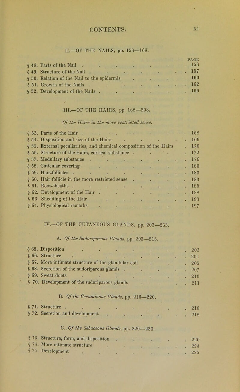 II. —OF THE NAILS, pp. 153—168. PAGE § 48. Parts of the Nail . . . . . . .153 §49. Structure of the Nail . . . . . • 157 § 50. Relation of the Nail to the epidermis .... 160 § 51. Growth of the Nails . . . . . . 162 § 52. Development of the Nails ...... 166 III. —OF THE HAIRS, pp. 168—203. Of the Hairs in the more restricted sense. § 53. Parts of the Hair ....... 168 § 54. Disposition and size of the Hairs . . . . . 169 § 55. External peculiarities, and chemical composition of the Hairs . 170 §56. Structure of the Hairs, cortical substance . . . .172 § 57. Medullary substance . . . . . . . 176 § 58. Cuticular covering ...... 180 § 59. Hair-follicles . . . . . . . . 183 §60. Hair-follicle in the more restricted sense .... 183 § 61. Root-sheaths ........ 185 § 62. Development of the Hair . . . . . .188 §63. Shedding of the Hair . . . . . 193 § 64. Physiological remarks ...... 197 IV.— OF THE CUTANEOUS GLANDS, pp. 203—233. A. Of the Sudoriparous Glands, pp. 203—215. § 65. Disposition ....... 203 § 66. Structure ........ 204 § 67. More intimate structure, of the glandular coil . . . 205 § 68. Secretion of the sudoriparous glands . . . . . 207 § 69. Sweat-ducts . . . . . . .210 §70. Development of the sudoriparous glands . . . . 211 B. Of the Ceruminous Glands, pp. 216—220. § 71. Structure ........ 216 § 72. Secretion and development . . . . . 218 C. Of the Sebaceous Glands, pp. 220—233. § 73. Structure, form, and disposition ..... 220 § 74. More intimate structure . . . . . , 224 § 75. Development ....... 225