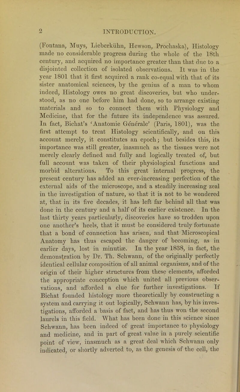 (Fontana, Muys, Lieberldihn, Hewson, Prochaska), Histology made no considerable progress during the whole of the 18th century, and acquired no importance greater than that due to a disjointed collection of isolated observations. It Avas in the year 1801 that it first acquired a rank co-equal Avith that of its sister anatomical sciences, by the genius of a man to whom indeed, Histology owes no great discoveries, but who under- stood, as no one before him had done, so to arrange existing materials and so to connect them with Physiology and Medicine, that for the future its independence was assured. In fact, Bichat’s ‘Anatomie Generale’ (Paris, 1801), was the first attempt to treat Histology scientifically, and on this account merely, it constitutes an epoch; but besides this, its importance was still greater, inasmuch as the tissues were not merely clearly defined and fully and logically treated of, but full account Avas taken of their physiological functions and morbid alterations. To this great internal progress, the present century has added an ever-increasing perfection of the external aids of the microscope, and a steadily increasing zeal in the investigation of nature, so that it is not to be wondered at, that in its five decades, it has left far behind all that was done in the century and a half of its earlier existence. In the last thirty years particularly, discoveries have so trodden upon one another’s heels, that it must be considered truly fortunate that a bond of connection has arisen, and that Microscopical Anatomy has thus escaped the danger of becoming, as in earlier days, lost in mimitiee. In the year 1838, in fact, the demonstration by Dr. Th. Schwann, of the originally perfectly identical cellular composition of all animal organisms, and of the origin of their higher structures from these elements, afforded the appropriate conception which united all previous obser- vations, and afforded a clue for further investigations. If Bichat founded histology more theoretically by constructing a system and carrying it out logically, Schwann has, by his inves- tigations, afforded a basis of fact, and has thus won the second laurels in this field. What has been done in this science since Schwann, has been indeed of great importance to physiology and medicine, and in part of great value in a purely scientific point of vieAAg inasmuch as a great deal which Schwann only indicated, or shortly adverted to, as the genesis of the cell, the