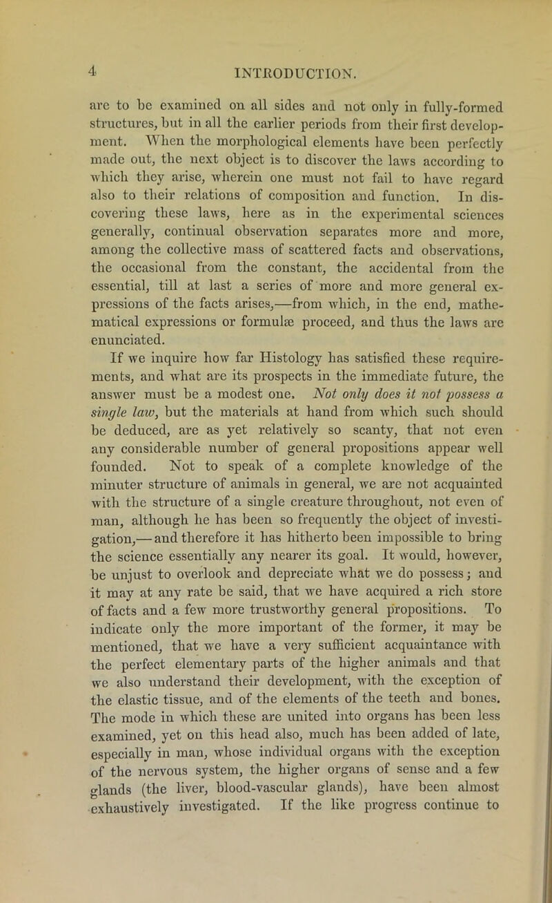 are to be examined on all sides and not only in fully-formed structures, but in all tbe earlier periods from their first develop- ment. When tbe morphological elements have been perfectly made out, tbe next object is to discover the laws according to which they arise, wherein one must not fail to have regard also to their relations of composition and function. In dis- covering these laws, here as in the experimental sciences generally, continual observation separates more and more, among tbe collective mass of scattered facts and observations, the occasional from the constant, the accidental from the essential, till at last a series of more and more genei’al ex- pressions of the facts arises,—from which, in the end, mathe- matical expressions or formulm proceed, and thus the laws are enunciated. If we inquire how far Histology has satisfied these require- ments, and what are its prospects in the immediate future, the answer must be a modest one. Not only does it not possess a single law, but the materials at hand from which such should be deduced, are as yet relatively so scanty, that not even any considerable number of general propositions appear well founded. Not to speak of a complete knowledge of the minuter structure of animals in general, we are not acquainted with the structure of a single creature throughout, not even of man, although he has been so frequently the object of investi- gation,— and therefore it has hitherto been impossible to bring the science essentially any nearer its goal. It would, however, be unjust to overlook and depreciate what we do possess; and it may at any rate be said, that we have acquired a rich store of facts and a few more trustworthy general propositions. To indicate only the more important of the former, it may be mentioned, that we have a very sufficient acquaintance with the perfect elementary parts of the higher animals and that we also understand their development, with the exception of the elastic tissue, and of the elements of the teeth and bones. The mode in which these are united into organs has been less examined, yet on this head also, much has been added of late, especially in man, whose individual organs with the exception of the nervous system, the higher organs of sense and a few glands (the liver, blood-vascular glands), have been almost exhaustively investigated. If the like progress continue to