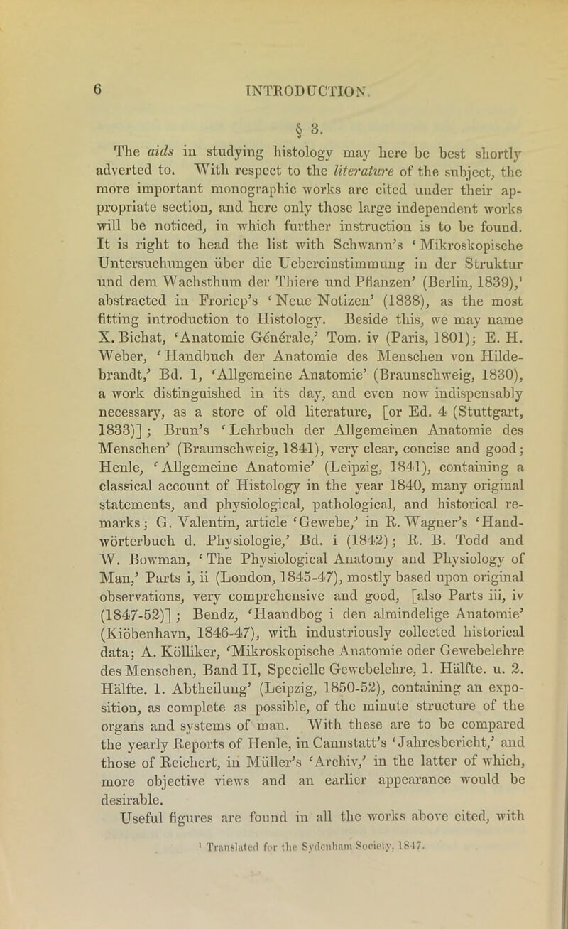 § 3. The aids in studying histology may here he best shortly adverted to. With respect to the literature of the subject, the more important monographic works are cited under their ap- propriate section, and here only those large independent works will be noticed, in which further instruction is to be found. It is right to head the list with Schwann’s ‘ Mikroskopische Untersuchungen liber die Uebereinstimraung in der Struktur und dem Wachsthum der Thiere und Pfianzen’ (Berlin, 1839),' abstracted in Froriep’s ‘ Neue Notizen’ (1838), as the most fitting introduction to Histology. Beside this, we may name X. Bichat, ‘Anatomie Generate,’ Tom. iv (Paris, 1801); E. H. Weber, ‘ Handbuch der Anatomic des Menschen von Ililde- brandt,’ Bd. 1, ‘Allgemeine Anatomie’ (Braunschweig, 1830), a work distinguished in its day, and even now indispensably necessaiy, as a store of old literature, [or Ed. 4 (Stuttgart, 1833)] ; Brun’s c Lehrbucli der Allgemeinen Anatomie des Menschen’ (Braunschweig, 1841), very clear, concise and good; Henle, f Allgemeine Anatomie’ (Leipzig, 1841), containing a classical account of Histology in the year 1840, many original statements, and physiological, pathological, and historical re- marks; G. Valentin, article ‘Gewebe/ in R. Wagner’s fHand- worterbucli d. Pliysiologie,’ Bd. i (1842); R. B. Todd and W. Bowman, ‘ The Physiological Anatomy and Physiology of Man,’ Parts i, ii (London, 1845-47), mostly based upon original observations, very comprehensive and good, [also Parts iii, iv (1847-52)] ; Bendz, ‘Haandbog i den almindelige Anatomie’ (Iviobenhavn, 1846-47), with industriously collected historical data; A. Kolliker, ‘Mikroskopische Anatomie oder Gewebelehre des Menschen, Band II, Specielle Gewebelehre, 1. Halfte. u. 2. Halfte. 1. Abtheilung’ (Leipzig, 1850-52), containing an expo- sition, as complete as possible, of the minute structure of the organs and systems of man. With these are to be compared the yearly Reports of Henle, in Cannstatt’s ‘ Jahresbericht,’ and those of Reichert, in Muller’s fArchiv,’ in the latter of which, more objective views and an earlier appearance would be desirable. Useful figures are found in all the works above cited, with 1 Translated for (lie Sydenham Society, 1847.