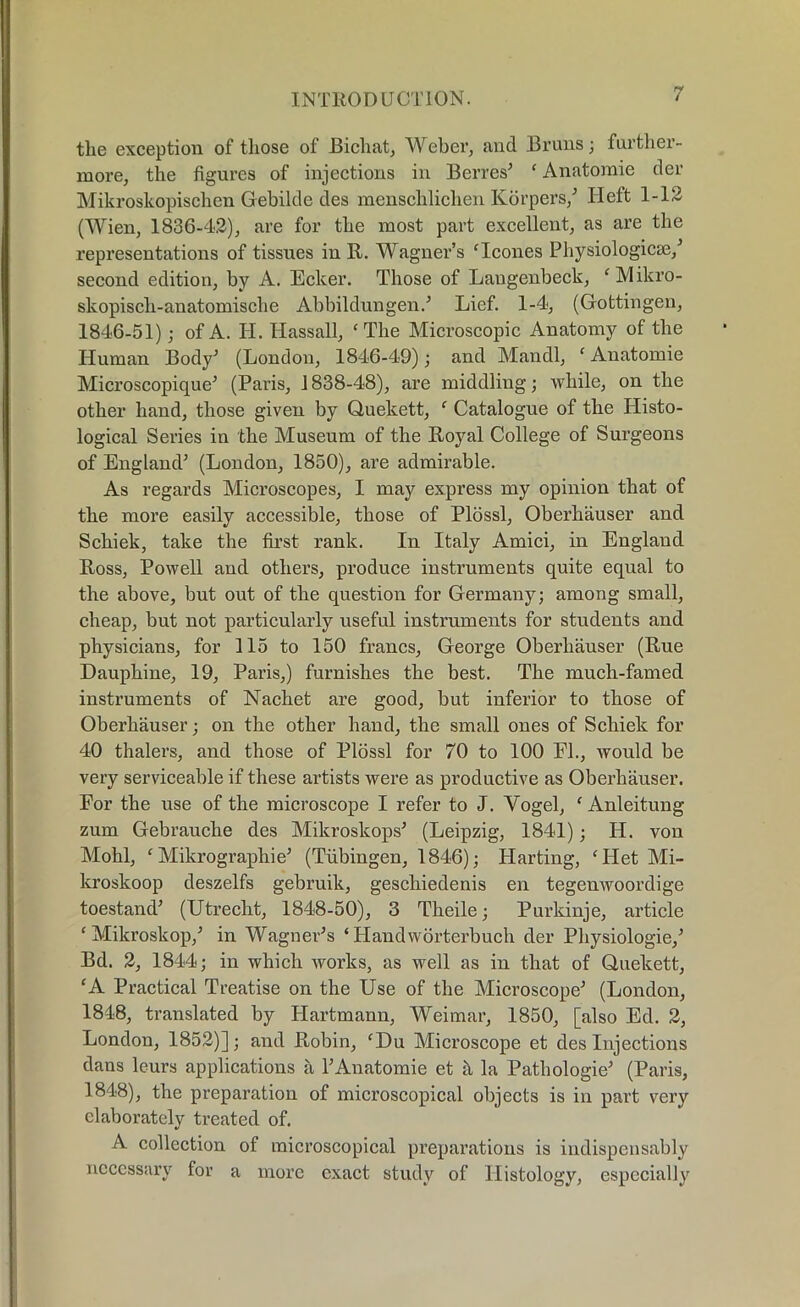 the exception of those of Bichat, Weber, and Bi’uns; further- more, the figures of injections in Berres’ c Anatomic der Mikroskopischen Gebilde des menschlichen Korpers,’ Heft 1-12 (Wien, 1836-4.2), are for the most part excellent, as are the representations of tissues in It. Wagner’s Hcones Physiologicse/ second edition, by A. Ecker. Those of Laugenbeck, ‘Mikro- skopisch-anatomisclie Abbildungen.’ Lief. 1-4, (Gottingen, 1846-51); of A. H. Hassall, c The Microscopic Anatomy of the Human Body1 (London, 1846-49); and Mandl, ‘Anatomie Microscopique’ (Paris, 1838-48), are middling; while, on the other hand, those given by Quekett, £ Catalogue of the Histo- logical Series in the Museum of the Royal College of Surgeons of England’ (London, 1850), are admirable. As regards Microscopes, I may express my opinion that of the more easily accessible, those of Plossl, Oberhauser and Schiek, take the first rank. In Italy Amici, in England Ross, Powell and others, produce instruments quite equal to the above, but out of the question for Germany; among small, cheap, but not particularly useful instruments for students and physicians, for 115 to 150 francs, George Oberhauser (Rue Dauphine, 19, Paris,) furnishes the best. The much-famed instruments of Nachet are good, but inferior to those of Oberhauser; on the other hand, the small ones of Schiek for 40 thalers, and those of Plossl for 70 to 100 El., would be very serviceable if these artists were as productive as Oberhauser. For the use of the microscope I refer to J. Vogel, ‘ Anleitung zum Gebrauche des Mikroskops’ (Leipzig, 1841); H. von Mohl, f Mikrographie’ (Tubingen, 1846); Harting, cITet Mi- kroskoop deszelfs gebruik, geschiedenis en tegenwoordige toestand’ (Utrecht, 1848-50), 3 Theile; Purkinje, article £ Mikroskop,’ in Wagner’s ‘ Handworterbuch der Physiologie,’ Bd. 2, 1844; in which works, as well as in that of Quekett, ‘A Practical Treatise on the Use of the Microscope’ (London, 1848, translated by Hartmann, Weimar, 1850, [also Ed. 2, London, 1852)]; and Robin, £Du Microscope et des Injections dans lours applications a 1’Anatomie et h la Pathologie’ (Paris, 1848), the preparation of microscopical objects is in part very elaborately treated of. A collection of microscopical preparations is indispensably necessary for a more exact study of Histology, especially