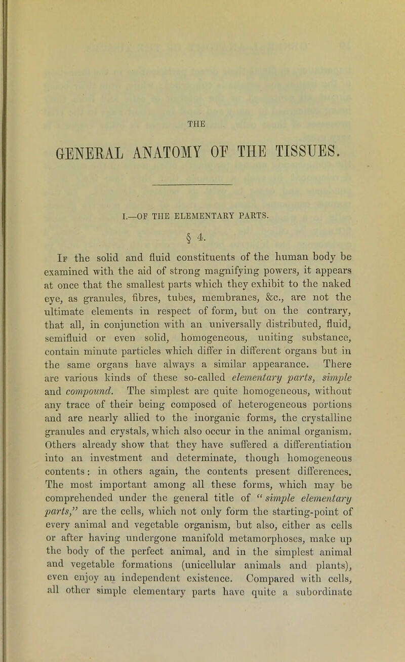 THE GENERAL ANATOMY OP THE TISSUES. I.—OF THE ELEMENTARY PARTS. § 4, If the solid and fluid constituents of the human body be examined with the aid of strong magnifying powers, it appears at once that the smallest parts which they exhibit to the naked eye, as granules, fibres, tubes, membranes, &c., are not the ultimate elements in respect of form, but on the contrary, that all, in conjunction with an universally distributed, fluid, semifluid or even solid, homogeneous, uniting substance, contain minute particles which differ in different organs but in the same organs have always a similar appearance. There are various kinds of these so- called elementary parts, simple and compound. The simplest are quite homogeneous, without any trace of their being composed of heterogeneous portions and are nearly allied to the inorganic forms, the crystalline granules and crystals, which also occur in the animal organism. Others already show that they have suffered a differentiation into an investment and determinate, though homogeneous contents: in others again, the contents present differences. The most important among all these forms, which may be comprehended under the general title of “ simple elementary parts,” are the cells, which not only form the starting-point of every animal and vegetable organism, but also, either as cells or after having undergone manifold metamorphoses, make up the body of the perfect animal, and in the simplest animal and vegetable formations (unicellular animals and plants), even enjoy an independent existence. Compared with cells, all other simple elementary parts have quite a subordinate