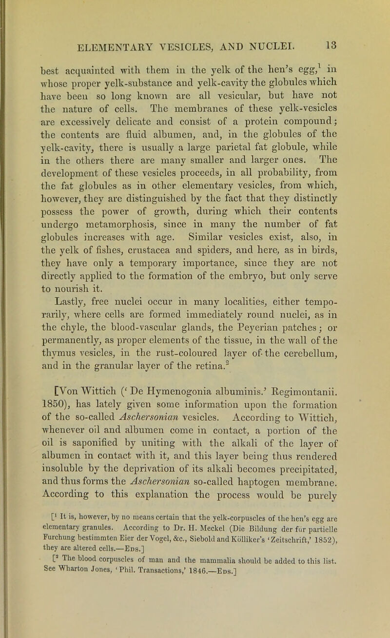 ELEMENTARY VESICLES, AND NUCLEI. best acquainted with them in the yelk of the hen’s egg,1 in whose proper yelk-substance and yelk-cavity the globules which have been so long known are all vesicular, but have not the nature of cells. The membranes of these yelk-vesicles are excessively delicate and consist of a protein compound; the contents are fluid albumen, and, in the globules of the yelk-cavity, there is usually a large parietal fat globule, while in the others there are many smaller and larger ones. The development of these vesicles proceeds, in all probability, from the fat globules as in other elementary vesicles, from which, however, they are distinguished by the fact that they distinctly possess the power of growth, during which their contents undergo metamorphosis, since in many the number of fat globules increases with age. Similar vesicles exist, also, in the yelk of fishes, Crustacea and spiders, and here, as in birds, they have only a temporary importance, since they are not directly applied to the formation of the embryo, but only serve to nourish it. Lastly, free nuclei occur in many localities, either tempo- rarily, where cells are formed immediately round nuclei, as in the chyle, the blood-vascular glands, the Peyerian patches; or permanently, as proper elements of the tissue, in the wall of the thymus vesicles, in the rust-coloured layer of-the cerebellum, and in the granular layer of the retina.3 [Von Wittich (‘ De Hymenogonia albuminis.’ Regimontanii. 1850), has lately given some information upon the formation of the so-called Aschersonian vesicles. According to Wittich, whenever oil and albumen come in contact, a portion of the oil is saponified by uniting with the alkali of the layer of albumen in contact with it, and this layer being thus rendered insoluble by the deprivation of its alkali becomes precipitated, and thus forms the Aschersonian so-called haptogen membrane. According to this explanation the process would be purely [' 11 >s» however, by no means certain that the yelk-corpuscles of the hen’s egg are elementary granules. According to Dr. II. Meckel (Die Bildung der fur partielle Furchung bestimmten Eier der Vogel, &c., Siebold and Kdlliker’s ‘ Zeitschrift,’ 1852), they are altered cells.—Eds.] [s The blood corpuscles of man and the mammalia should be added to this list. See Wharton Jones, ‘Phil. Transactions,’ 1846.—Eds.]