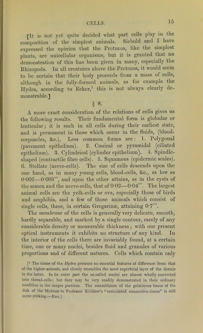 [It is not yet quite decided what part cells play in the composition of the simplest animals. Siebold and I have expressed the opinion that the Protozoa, like the simplest plants, are unicellular organisms, but it is granted that no demonstration of this has been given in many, especially the Rhizopods. In all creatures above the Protozoa, it would seem to he certain that their body proceeds from a mass of cells, although in the fully-formed animals, as for example the Hydra, according to Ecker,1 this is not always clearly de- monstrable.] § 8. A more exact consideration of the relations of cells gives us the following results. Their fundamental form is globular or lenticular; it is such in all cells during their earliest state, and is permanent in those which occur in the fluids, (blood- corpuscles, &c.). Less common forms are: 1. Polygonal (pavement epithelium). 2. Conical or pyramidal (ciliated epithelium). 3. Cylindrical (cylinder epithelium). 4. Spindle- shaped (contractile fibre cells). 5. Squamous (epidermic scales). 6. Stellate (nerve-cells). The size of cells descends upon the one hand, as in many young cells, blood-cells, &c., as low as 0 002—ChOOS', and upon the other attains, as in the cysts of the semen and the nerve-cells, that of 0-02—O^Od'. The largest animal cells are the yelk-cells or ova, especially those of birds and amphibia, and a few of those animals which consist of single cells, these, in certain Gregarinse, attaining 0'7'. The membrane of the cells is generally very delicate, smooth, hardly separable, and marked by a single contour, rarely of any considerable density or measurable thickness ; with our present optical instruments it exhibits no structure of any kind. In the interior of the cells there are invariably found, at a certain time, one or many nuclei, besides fluid and granules of various proportions and of different natures. Cells which contain only [l The tissue of the Hydra presents no essential features of difference from that of the higher animals, and closely resembles the most superficial layer of the dermis in the latter. In its outer part the so-called nuclei are almost wholly converted into thread-cells; but they may be very readily demonstrated in their ordinary condition in the deeper portions. The resemblance of the gelatinous tissue of the disk of the Medusae to Professor Kdlliker’s “ reticulated connective-tissue” is still more striking.—Eds.]