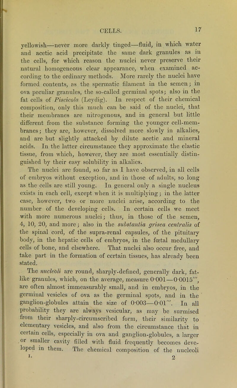 yellowish—never more darkly tinged—fluid, in which water and acetic acid precipitate the same dark granules as in the cells, for which reason the nuclei never preserve their natural homogeneous clear appearance, when examined ac- cording to the ordinary methods. More rarely the nuclei have formed contents, as the spermatic filament in the semen; in ova peculiar granules, the so-called germinal spots; also in the fat cells of Piscicola (Leydig). In respect of their chemical composition, only this much can be said of the nuclei, that their membranes are nitrogenous, and in general but little different from the substance forming the younger cell-mem- branes ; they are, however, dissolved more slowly in alkalies, and are but slightly attacked by dilute acetic and mineral acids. In the latter circumstance they approximate the elastic tissue, from which, however, they are most essentially distin- guished by their easy solubility in alkalies. The nuclei are found, so far as I have observed, in all cells of embryos without exception, and in those of adults, so long as the cells are still young. In general only a single nucleus exists in each cell, except when it is multiplying; in the latter case, however, two or more nuclei arise, according to the number of the developing cells. In certain cells we meet with more numerous nuclei; thus, in those of the semen, 4, 10, 20, and more; also in the substantia grisea centralis of the spinal cord, of the supra-renal capsules, of the pituitary body, in the hepatic cells of embryos, in the foetal medullary cells of bone, and elsewhere. That nuclei also occur free, and take part in the formation of certain tissues, has already been stated. The nucleoli are round, sharply-defined, generally dark, fat- like granules, which, on the average, measure 0-001—0-0015', are often almost immeasurably small, and in embryos, in the germinal vesicles of ova as the germinal spots, and in the ganglion-globules attain the size of 0-003—0-01'. In all probability they are always vesicular, as may be surmised from their sharply-circumscribed form, their similarity to elementary vesicles, and also from the circumstance that in certain cells, especially in ova and ganglion-globules, a larger or smaller cavity filled with fluid frequently becomes deve- loped in them. The chemical composition of the nucleoli