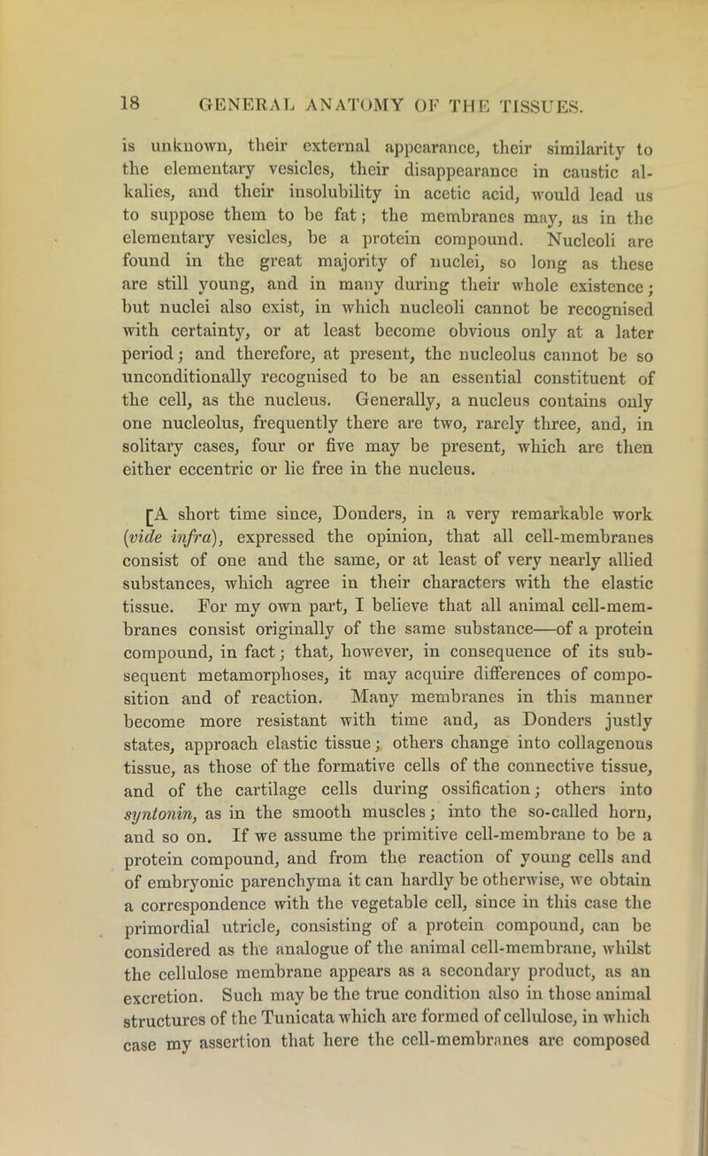 is unknown, their external appearance, their similarity to the elementary vesicles, their disappearance in caustic al- kalies, and their insolubility in acetic acid, would lead us to suppose them to be fat; the membi’anes may, as in the elementary vesicles, be a protein compound. Nucleoli are found in the great majority of nuclei, so long as these are still young, and in many during their whole existence; but nuclei also exist, in which nucleoli cannot be recognised with certainty, or at least become obvious only at a later period; and therefore, at present, the nucleolus cannot be so unconditionally recognised to be an essential constituent of the cell, as the nucleus. Generally, a nucleus contains only one nucleolus, frequently there are two, rarely three, and, in solitary cases, four or five may be present, which are then either eccentric or lie free in the nucleus. [A short time since, Donders, in a very remarkable work (vide infra), expressed the opinion, that all cell-membranes consist of one and the same, or at least of very nearly allied substances, which agree in their characters with the elastic tissue. For my own part, I believe that all animal cell-mem- branes consist originally of the same substance—of a protein compound, in fact; that, however, in consequence of its sub- sequent metamorphoses, it may acquire differences of compo- sition and of reaction. Many membranes in this manner become more resistant with time and, as Donders justly states, approach elastic tissueothers change into collagenous tissue, as those of the formative cells of the connective tissue, and of the cartilage cells during ossification; others into syntonin, as in the smooth muscles; into the so-called horn, and so on. If we assume the primitive cell-membrane to be a protein compound, and from the reaction of young cells and of embryonic parenchyma it can hardly be otherwise, we obtain a correspondence with the vegetable cell, since in this case the primordial utricle, consisting of a protein compound, can be considered as the analogue of the animal cell-membrane, whilst the cellulose membrane appears as a secondary product, as au excretion. Such may be the true condition also in those animal structures of the Tunicata which are formed of cellulose, in which case my assertion that here the cell-membranes are composed