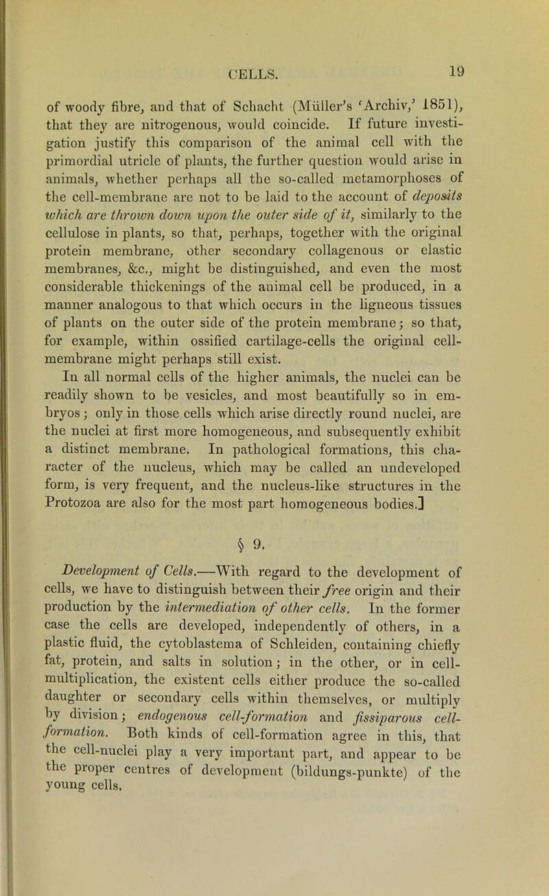 of woody fibre, and that of Scliacht (Muller’s ' Archiv,’ 1851), that they are nitrogenous, would coincide. If future investi- gation justify this comparison of the animal cell with the primordial utricle of plants, the further question would arise in animals, whether perhaps all the so-called metamorphoses of the cell-membrane are not to be laid to the account of dejoosits which are thrown down upon the outer side of it, similarly to the cellulose in plants, so that, perhaps, together with the original protein membrane, other secondary collagenous or elastic membranes, &c., might be distinguished, and even the most considerable thickenings of the animal cell be produced, in a manner analogous to that which occurs in the ligneous tissues of plants on the outer side of the protein membrane; so that, for example, within ossified cartilage-cells the original cell- membrane might perhaps still exist. In all normal cells of the higher animals, the nuclei can be readily shown to be vesicles, and most beautifully so in em- bryos ; only in those cells which arise directly round nuclei, are the nuclei at first more homogeneous, and subsequently exhibit a distinct membrane. In pathological formations, this cha- racter of the nucleus, which may be called an undeveloped form, is very frequent, and the nucleus-like structures in the Protozoa are also for the most part homogeneous bodies.] § 9. Development of Cells.—With regard to the development of cells, we have to distinguish between their free origin and their production by the intermediation of other cells. In the former case the cells are developed, independently of others, in a plastic fluid, the cytoblastema of Schleiden, containing chiefly fat, protein, and salts in solution; in the other, or in cell- multiplication, the existent cells either produce the so-called daughter or secondary cells within themselves, or multiply by division; endogenous cell-formation and fissiparous cell- formation. Both kinds of cell-formation agree in this, that the cell-nuclei play a very important part, and appear to be the proper centres of development (bildungs-punkte) of the young cells.