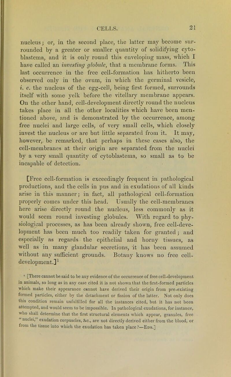 nucleus; or, in the second place, the latter may become sur- rounded by a greater or smaller quantity of solidifying cyto- blastema, and it is only round this enveloping mass, which I have called an investing globule, that a membrane forms. This last occurrence in the free cell-formation has hitherto been observed only in the ovum, in which the germinal vesicle, i. e. the nucleus of the egg-cell, being first formed, surrounds itself with some yelk before the vitellary membrane appears. On the other hand, cell-development directly round the nucleus takes place in all the other localities which have been men- tioned above, and is demonstrated by the occurrence, among free nuclei and large cells, of very small cells, which closely invest the nucleus or are but little separated from it. It may, however, be remarked, that perhaps in these cases also, the cell-membranes at their origin are separated from the nuclei by a very small quantity of cytoblastema, so small as to be incapable of detection. [Free cell-formation is exceedingly frequent in pathological productions, and the cells in pus and in exudations of all kinds arise in this manner; in fact, all pathological cell-formation properly comes under this head. Usually the cell-membranes here arise directly round the nucleus, less commonly as it would seem round investing globules. With regard to phy- siological processes, as has been already shown, free cell-deve- lopment has been much too readily taken for granted; and especially as regards the epithelial and horny tissues, as well as in many glandular secretions, it has been assumed without any sufficient grounds. Botany knows no free cell- development.]1 ‘ [There cannot be said to be any evidence of the occurrence of free cell-development in animals, so long as in any case cited it is not shown that the first-formed particles which make their appearance cannot have derived their origin from pre-existing formed particles, either by the detachment or fission of the latter. Not only does this condition remain unfulfilled for all the instances cited, but it lias not been attempted, and would seem to be impossible. In pathological exudations, for instance, who shall determine that the first structural elements which appear, granules, free “ nuclei,” exudation corpuscles, &c., are not directly derived either from the blood, or fiom the tissue into which the exudation has taken place?—Eds.]