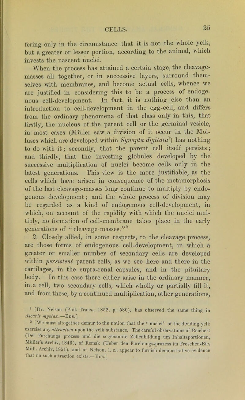 fering only in the circumstance that it is not the whole yelk, but a greater or lesser portion, according to the animal, which invests the nascent nuclei. When the process has attained a certain stage, the cleavage- masses all together, or in successive layers, surround them- selves with membranes, and become actual cells, whence we are justified in considering this to be a process of endoge- nous cell-development. In fact, it is nothing else than an introduction to cell-development in the egg-cell, and differs from the ordinary phenomena of that class only in this, that firstly, the nucleus of the parent cell or the germinal vesicle, in most cases (Muller saw a division of it occur in the Mol- luscs which are developed within Synapta digit at a1) has nothing to do with it; secondly, that the parent cell itself persists; and thirdly, that the investing globules developed by the successive multiplication of nuclei become cells only in the latest generations. This view is the more justifiable, as the cells which have arisen in consequence of the metamorphosis of the last cleavage-masses long continue to multiply by endo- genous development; and the whole process of division may be regarded as a kind of endogenous cell-development, in which, on account of the rapidity with which the nuclei mul- tiply, no formation of cell-membrane takes place in the early generations of “ cleavage-masses/'’2 3 2. Closely allied, in some respects, to the cleavage process, are those forms of endogenous cell-development, in which a greater or smaller number of secondary cells are developed within persistent parent cells, as we see here and there in the cartilages, in the supra-renal capsules, and in the pituitary body. In this case there either arise in the ordinary manner, in . a cell, two secondary cells, which wholly or partially fill it, and from these, by a continued multiplication, other generations, 1 [Dr. Nelson (Phil. Trans., 1852, p. 580), has observed the same thing in Jscaris mystax.—Eds.] 3 [We must altogether demur to the notion that the “ nuclei” of the dividing yelk exercise any attraction upon the yelk substance. The careful observations of Reichert (Der 1‘urchungs prozess und die sogenannte Zellenbildung urn Inhaltsportionen, Muller s Arcliiv, 1846), of Rernak (Ueher den Furchungs-prozess im Froschen-Eie, Mull. Arcliiv, 1851), and of Nelson, 1. c., appear to furnish demonstrative evidence that no such attraction exists.—Eds.]