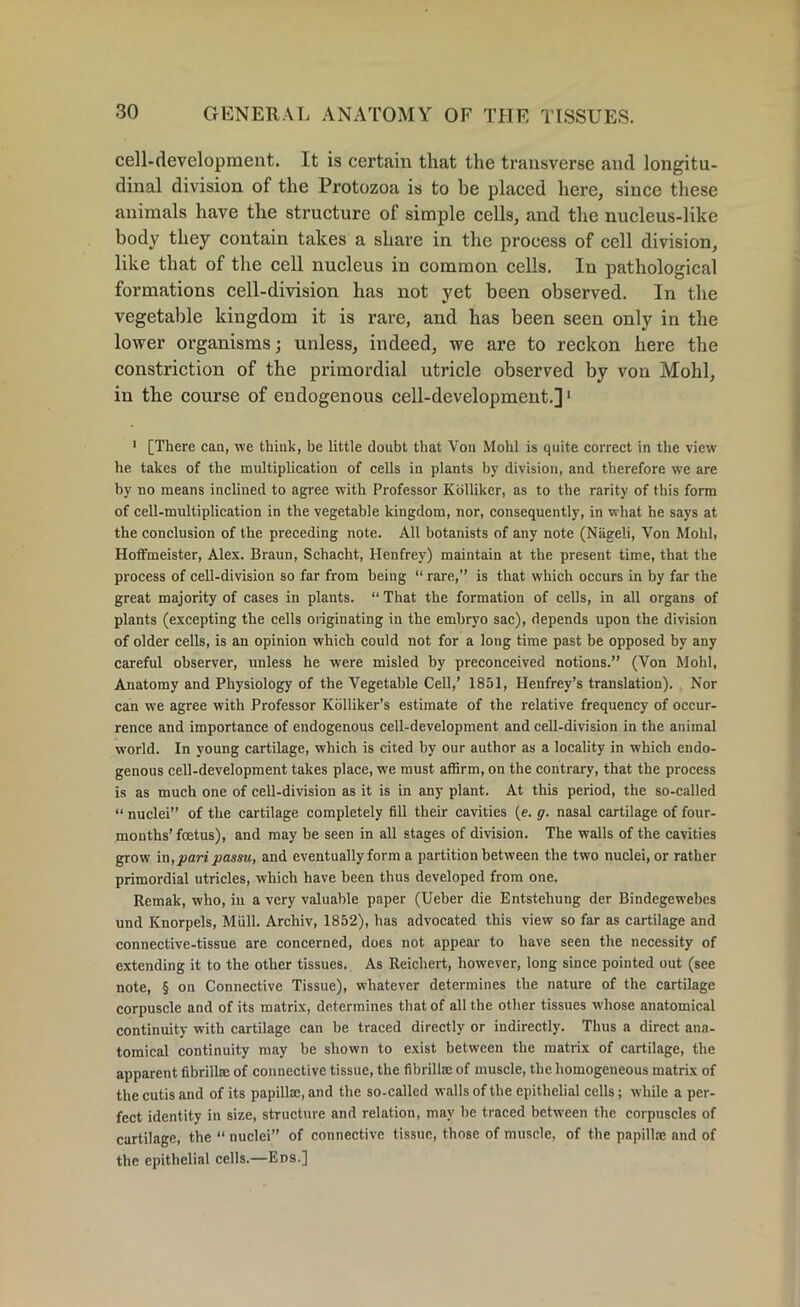 cell-development. It is certain that the transverse and longitu- dinal division of the Protozoa is to be placed here, since these animals have the structure of simple cells, and the nucleus-like body they contain takes a share in the process of cell division, like that of the cell nucleus in common cells. In pathological formations cell-division has not yet been observed. In the vegetable kingdom it is rare, and has been seen only in the lower organisms; unless, indeed, we are to reckon here the constriction of the primordial utricle observed by von Mohl, in the course of endogenous cell-development.]1 1 [There can, we think, be little doubt that Von Mohl is quite correct in the view he takes of the multiplication of cells in plants by division, and therefore we are by no means inclined to agree with Professor Kolliker, as to the rarity of this form of cell-multiplication in the vegetable kingdom, nor, consequently, in what he says at the conclusion of the preceding note. All botanists of any note (Nageli, Von Mohl, Hoffmeister, Alex. Braun, Schacht, Henfrey) maintain at the present time, that the process of cell-division so far from being “ rare,” is that which occurs in by far the great majority of cases in plants. “ That the formation of cells, in all organs of plants (excepting the cells originating in the embryo sac), depends upon the division of older cells, is an opinion which could not for a loug time past be opposed by any careful observer, unless he were misled by preconceived notions.” (Von Mohl, Anatomy and Physiology of the Vegetable Cell,’ 1851, Henfrey’s translation). Nor can we agree with Professor Kolliker’s estimate of the relative frequency of occur- rence and importance of endogenous cell-development and cell-division in the animal world. In young cartilage, which is cited by our author as a locality in which endo- genous cell-development takes place, we must affirm, on the contrary, that the process is as much one of cell-division as it is in any plant. At this period, the so-called “ nuclei” of the cartilage completely fill their cavities (e. g. nasal cartilage of four- months’ foetus), and may be seen in all stages of division. The walls of the cavities grow in,pari passu, and eventually form a partition between the two nuclei, or rather primordial utricles, which have been thus developed from one. Remak, who, iu a very valuable paper (Ueber die Entstehung der Bindegewebes und Knorpels, Mull. Archiv, 1852), has advocated this view so far as cartilage and connective-tissue are concerned, does not appear to have seen the necessity of extending it to the other tissues. As Reichert, however, long since pointed out (see note, § on Connective Tissue), whatever determines the nature of the cartilage corpuscle and of its matrix, determines that of all the other tissues whose anatomical continuity with cartilage can be traced directly or indirectly. Thus a direct ana- tomical continuity may be shown to exist between the matrix of cartilage, the apparent fibrillte of connective tissue, the fibrillae of muscle, the homogeneous matrix of the cutis and of its papillae, and the so-called walls of the epithelial cells; while a per- fect identity in size, structure and relation, may he traced between the corpuscles of cartilage, the “ nuclei” of connective tissue, those of muscle, of the papillae and of the epithelial cells.—Ens.]