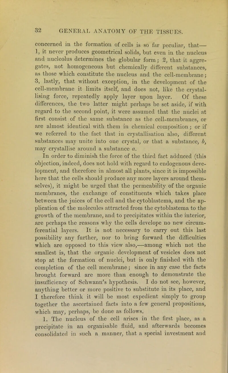 concerned in the formation of cells is so far peculiar, that— 1, it never produces geometrical solids, but even in the nucleus and nucleolus determines the globular form; 2, that it aggre- gates, not homogeneous but chemically different substances, as those which constitute the nucleus and the cell-membrane; 3, lastly, that without exception, in the development of the cell-membrane it limits itself, and does not, like the crystal- lising force, repeatedly apply layer upon layer. Of these differences, the two latter might perhaps be set aside, if with regard to the second point, it were assumed that the nuclei at first consist of the same substance as the cell-membranes, or are almost identical with them in chemical composition; or if we referred to the fact that in crystallisation also, different substances may unite into one crystal, or that a substance, b, may crystallise around a substance a. In order to diminish the force of the third fact adduced (this objection, indeed, does not hold with regard to endogenous deve- lopment, and therefore in almost all plants, since it is impossible here that the cells should produce any more layers around them- selves), it might be urged that the permeability of the organic membranes, the exchange of constituents which takes place between the juices of the cell and the cytoblastema, and the ap- plication of the molecules attracted from the cytoblastema to the growth of the membrane, and to precipitates within the interior, are perhaps the reasons why the cells develope no new circum- ferential layers. It is not necessary to carry out this last possibility any furthei’, nor to bring forward the difficulties which are opposed to this view also,—among which not the smallest is, that the organic development of vesicles does not stop at the formation of nuclei, but is only finished with the completion of the cell membrane; since in any case the facts brought forward are more than enough to demonstrate the insufficiency of Schwann’s hypothesis. I do not see, however, anything better or more positive to substitute in its place, and I therefore think it will be most expedient simply to group together the ascertained facts into a few general propositions, which may, perhaps, be done as follows. 1. The nucleus of the cell arises in the first place, as a precipitate in an organisable fluid, and afterwards becomes consolidated in such a manner, that a special investment and