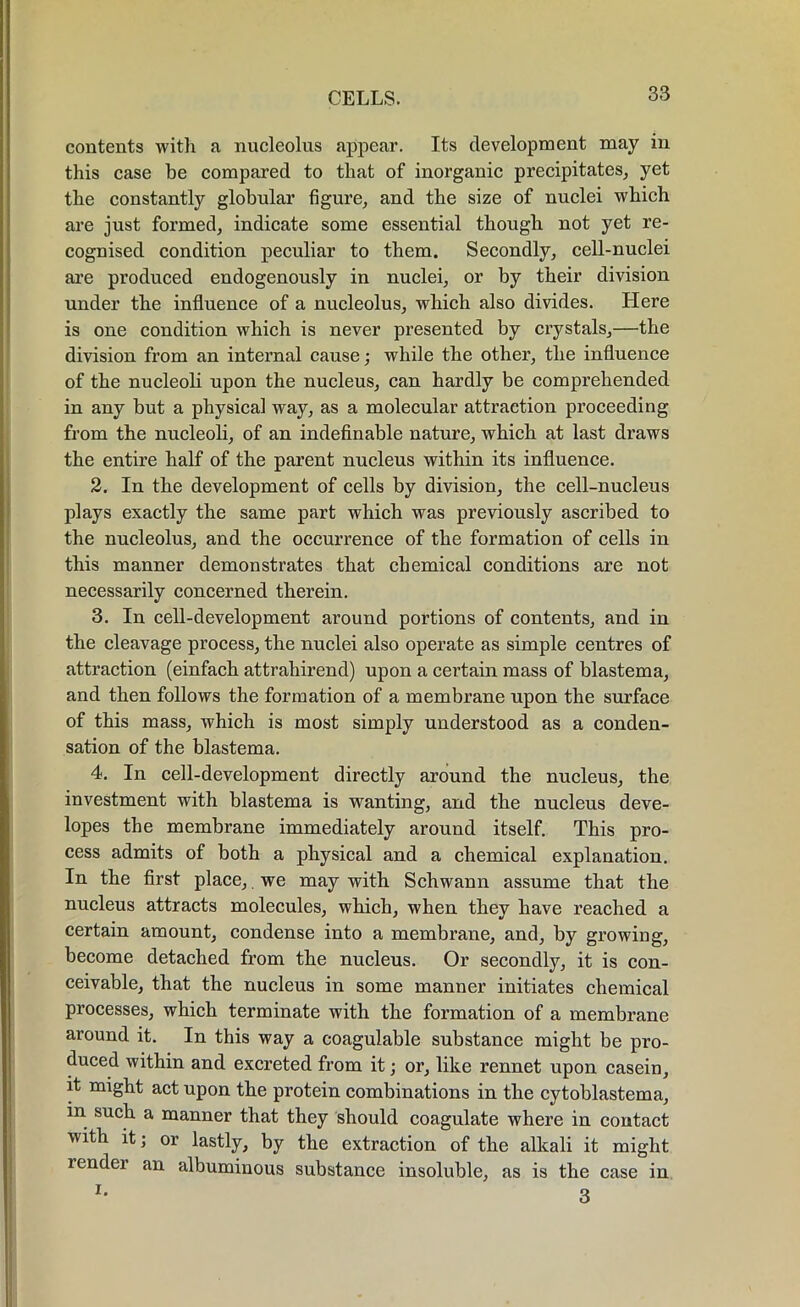 contents with a nucleolus appear. Its development may in this case be compared to that of inorganic precipitates, yet the constantly globular figure, and the size of nuclei which are just formed, indicate some essential though not yet re- cognised condition peculiar to them. Secondly, cell-nuclei are produced endogenously in nuclei, or by their division under the influence of a nucleolus, which also divides. Here is one condition which is never presented by crystals,—the division from an internal cause; while the other, the influence of the nucleoli upon the nucleus, can hardly be comprehended in any but a physical way, as a molecular attraction proceeding from the nucleoli, of an indefinable nature, which at last draws the entire half of the parent nucleus within its influence. 2. In the development of cells by division, the cell-nucleus plays exactly the same part which was previously ascribed to the nucleolus, and the occurrence of the formation of cells in this manner demonstrates that chemical conditions are not necessarily concerned therein. 3. In cell-development around portions of contents, and in the cleavage process, the nuclei also operate as simple centres of attraction (einfach attrahirend) upon a certain mass of blastema, and then follows the formation of a membrane upon the surface of this mass, which is most simply understood as a conden- sation of the blastema. 4. In cell-development directly around the nucleus, the investment with blastema is wanting, and the nucleus deve- lopes the membrane immediately around itself. This pro- cess admits of both a physical and a chemical explanation. In the first place, we may with Schwann assume that the nucleus attracts molecules, which, when they have reached a certain amount, condense into a membrane, and, by growing, become detached from the nucleus. Or secondly, it is con- ceivable, that the nucleus in some manner initiates chemical processes, which terminate with the formation of a membrane around it. In this way a coagulable substance might be pro- duced within and excreted from it; or, like rennet upon casein, it might act upon the protein combinations in the cytoblastema, in such a manner that they should coagulate where in contact with it; or lastly, by the extraction of the alkali it might lender an albuminous substance insoluble, as is the case in