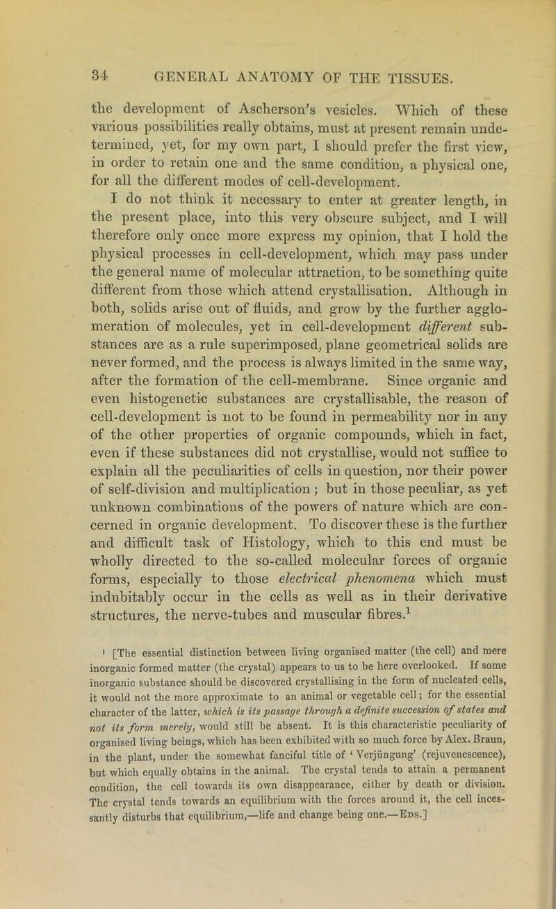 the development of Ascherson's vesicles. Which of these various possibilities really obtains, must at present remain unde- termined, yet, for my own part, I should prefer the first view, in order to retain one and the same condition, a physical one, for all the different modes of cell-development. I do not think it necessary to enter at greater length, in the present place, into this very obscure subject, and I will therefore only once more express my opinion, that I hold the physical processes in cell-development, which may pass under the general name of molecular attraction, to be something quite different from those which attend crystallisation. Although in both, solids arise out of fluids, and grow by the further agglo- meration of molecules, yet in cell-development different sub- stances are as a rule superimposed, plane geometrical solids are never formed, and the process is always limited in the same way, after the formation of the cell-membrane. Since organic and even histogenetic substances are crystallisable, the reason of cell-development is not to be found in permeability nor in any of the other properties of organic compounds, which in fact, even if these substances did not crystallise, would not suffice to explain all the peculiarities of cells in question, nor their power of self-division and multiplication ; but in those peculiar, as yet unknown combinations of the powers of nature which are con- cerned in organic development. To discover these is the further and difficult task of Histology, which to this end must be wholly directed to the so-called molecular forces of organic forms, especially to those electrical phenomena which must indubitably occur in the cells as well as in their derivative structures, the nerve-tubes and muscular fibres.1 1 [The essential distinction between living organised matter (the cell) and mere inorganic formed matter (the crystal) appears to us to be here overlooked. If some inorganic substance should he discovered crystallising in the form of nucleated cells, it would not the more approximate to an animal or vegetable cell; for the essential character of the latter, which is its passage through a definite succession of states and not its form merely, would still be absent. It is this characteristic peculiarity of organised living beings, which has been exhibited with so much force by Alex. Braun, in the plant, under the somewhat fanciful title of ‘ Verjiingung’ (rejuvenescence), but which equally obtains in the animal. The crystal tends to attain a permanent condition, the cell towards its own disappearance, either by death or division. The crystal tends towards an equilibrium with the forces around it, the cell inces- santly disturbs that equilibrium,—life and change being one.—Eds.]