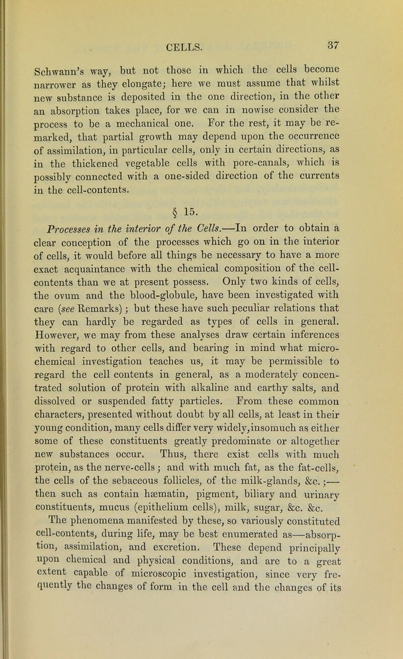 Schwann’s way, but not those in which the cells become narrower as they elongate; here we must assume that whilst new substance is deposited in the one direction, in the other an absorption takes place, for we can in nowise consider the process to be a mechanical one. For the rest, it may be re- marked, that partial growth may depend upon the occurrence of assimilation, in particular cells, only in certain directions, as in the thickened vegetable cells with pore-canals, which is possibly connected with a one-sided direction of the currents in the cell-contents. § 15. Processes in the interior of the Cells.—In order to obtain a clear conception of the processes which go on in the interior of cells, it would before all things be necessary to have a more exact acquaintance with the chemical composition of the cell- contents than we at present possess. Only two kinds of cells, the ovum and the blood-globule, have been investigated with care (see Remarks); but these have such peculiar relations that they can hardly be regarded as types of cells in general. However, we may from these analyses draw certain inferences with regard to other cells, and bearing in mind what micro- chemical investigation teaches us, it may be permissible to regard the cell contents in general, as a moderately concen- trated solution of protein with alkaline and earthy salts, and dissolved or suspended fatty particles. From these common characters, presented without doubt by all cells, at least in their young condition, many cells differ very widely,insomuch as either some of these constituents greatly predominate or altogether new substances occur. Thus, there exist cells with much protein, as the nerve-cells; and with much fat, as the fat-cells, the cells of the sebaceous follicles, of the milk-glands, &c. ;■—• then such as contain hsematin, pigment, biliary and urinary constituents, mucus (epithelium cells), milk, sugar, &c. &c. The phenomena manifested by these, so variously constituted cell-contents, during life, may be best enumerated as—absorp- tion, assimilation, and excretion. These depend principally upon chemical and physical conditions, and are to a great extent capable of microscopic investigation, since very fre- quently the changes of form in the cell and the changes of its