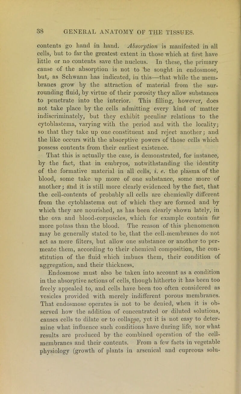 contents go hand in hand. Absorption is manifested in all cells, but to far the greatest extent in those which at first have little or no contents save the nucleus. In these, the primary cause of the absorption is not to be sought in endosmose, but, as Schwann has indicated, in this—that while the mem- branes grow by the attraction of material from the sur- rounding fluid, by virtue of their porosity they allow substances to penetrate into the interior. This filling, however, does not take place by the cells admitting every kind of matter indiscriminately, but they exhibit peculiar relations to the cytoblastema, varying with the period and with the locality; so that they take up one constituent and reject another; and the like occurs with the absorptive powers of those cells which possess contents from their earliest existence. That this is actually the case, is demonstrated, for instance, by the fact, that in embryos, notwithstanding the identity of the formative material in all cells, i. e. the plasma of the blood, some take up more of one substance, some more of another; and it is still more clearly evidenced by the fact, that the cell-contents of probably all cells are chemically different from the cytoblastema out of which they are formed and by which they are nourished, as has been clearly shown lately, in the ova and blood-corpuscles, which for example contain far more potass than the blood. The reason of this phenomenon may be generally stated to be, that the cell-membranes do not act as mere filters, but allow one substance or another to per- meate them, according to their chemical composition, the con- stitution of the fluid which imbues them, their condition of aggregation, and their thickness. Endosmose must also be taken into account as a condition in the absorptive actions of cells, though hitherto it has been too freely appealed to, and cells have been too often considered as vesicles provided with merely indifferent porous membranes. That endosmose operates is not to be denied, when it is ob- served how the addition of concentrated or diluted solutions, causes cells to dilate or to collapse, yet it is not easy to deter- mine what influence such conditions have during life, nor what results are produced by the combined operation of the cell- membranes and their contents. From a few facts in vegetable physiology (growth of plants in arsenical and cupreous solu-